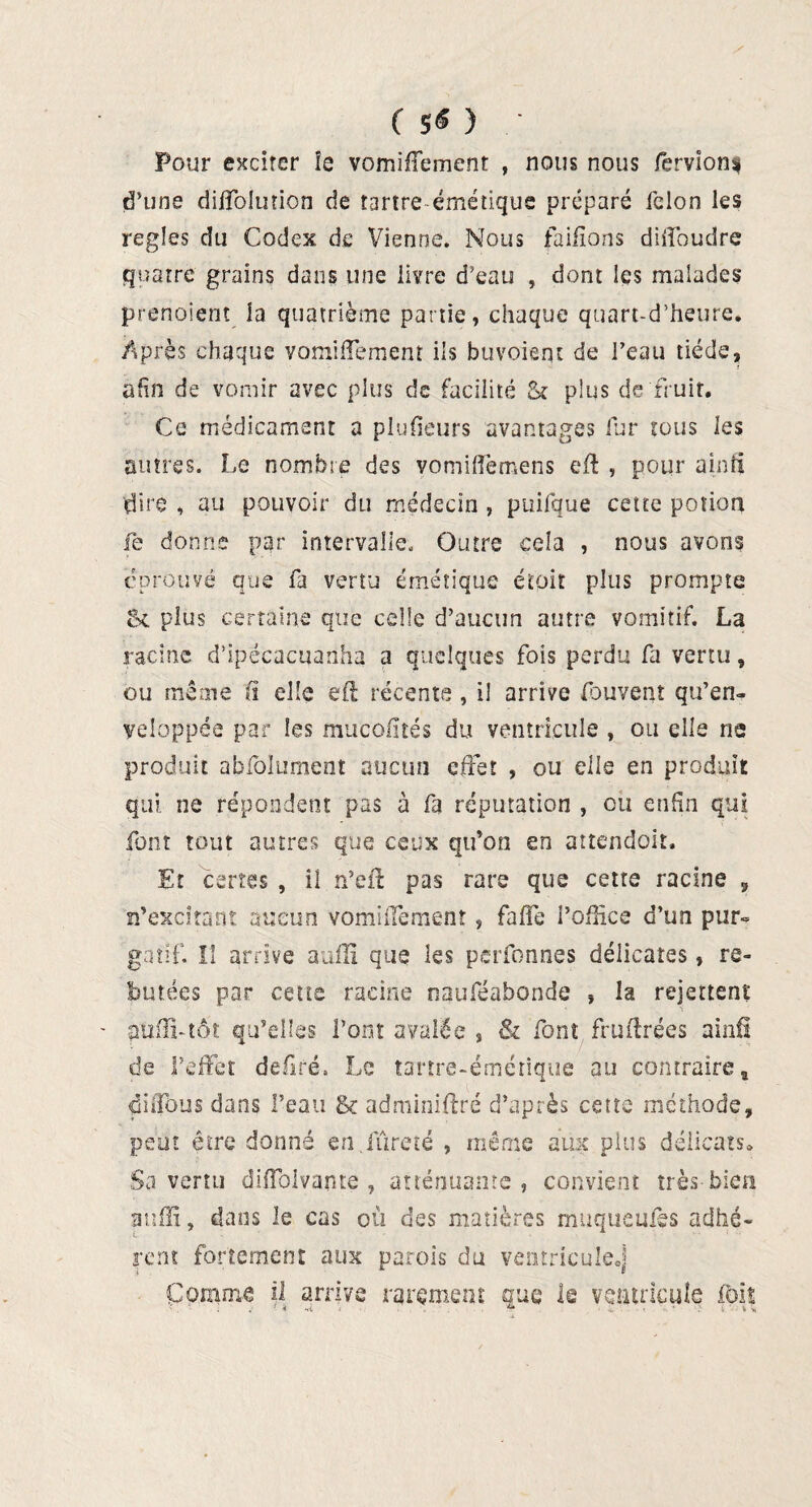 ( 5« ) Pour exciter îe vomiflement , nous nous fèrvionf d’uns diffolution de tartre émétique préparé félon les réglés du Codex de Vienne. Nous faifîons diffoudre quatre grains dans une livre d’eau , dont les malades prenaient la quatrième partie, chaque quart-d’heure. Après chaque vomlffement ils buvoient de l’eau tiède, afin de vomir avec plus de facilité & plus de fruit. Ce médicament a plufieurs avantages fur tous les autres. Le nombre des vomiffemens eft , pour ainfi dire , au pouvoir du médecin , puifque cette potion le donne par intervalle. Outre cela , nous avons éprouvé que fa vertu émétique étpit plus prompte 5c plus certaine que celle d’aucun autre vomitif. La racine d’ipécacuanha a quelques fois perdu fa vertu, ou même ü elle eft récente, il arrive fouvent qu’en¬ veloppée par les mucofités du ventricule , ou elle ne produit abfoîument aucun effet , ou elle en produit qui ne répondent pas à fa réputation , ou enfin qui font tout autres que ceux qu’on en attendoit. Et certes , il n’eft pas rare que cette racine 9 n’excitant aucun vomlffement ? faffe l’office d’un pur» gatif. II arrive auffi que les perfonnes délicates, re¬ butées par cette racine nauféabonde , la rejettent s pufli-tôt qu’elles l’ont avalée , & font früftrées ainfi de l’effet deftré, Le tartre-émétique au contraire B diffous dans l’eau & adminiftré d’après cette méthode, peut être donné en.fureté , même aux plus délicats* Sa vertu diffolvante , atténuante , convient très bien auffi, dans le cas où des matières mtiquemes adhé¬ rent fortement aux parois du ventricule.) Comme il arrive rarement Que le ventricule foit