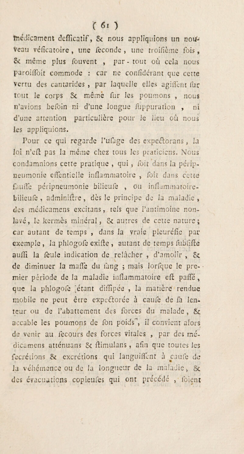 tnedicnment deflicatif, 8c nous appliquions un nou¬ veau véficatoire , une fécondé , une rroifïème fois „ fk même plus fouvent , par - tout où cela nous paroiffoit commode : car ne confidérant que cette vertu des cantarides , par laquelle elles agiffent fur tout le corps Sc même fur les poumons , nous n’avions befoin ni d’une longue fuppuration , ni d’une attention particulière pour ie lieu où nous les appliquions. Pour ce qui regarde I’ufdge des expeûorans, la loi n’efl pas la même chez tous les praticiens. Nous condamnions cette pratique , qui , foit dans la périp¬ neumonie eflentielle inflammatoire , foit dans cette fluide péripneumonie bilieufe , ou inflammaroire- bilieufe , adminiflre, dès le principe de la maladie , des médicamens excitans, tels que l’antimoine non- lavé, le kermès minéral, Sc autres de cette nature; car autant de temps , dans ia vraie pleurélic par exemple , la phlogofe exifle , autant de temps fu h lifte auflî la feule indication de relâcher , d’amoîir , 8c de diminuer la malle du fang ; mais Jorfque le pre¬ mier période de la maladie inflammatoire eft palîé, que la phlogofe 'étant diiïipée , la matière rendue mobile ne peut être expectorée à caufe de fa len¬ teur ou de l’abattement des forces du malade , 8c accable les poumons de fon poids^, il convient alors de venir au fecours des forces vitales , par des mé¬ dicamens atténuans 8c Aimulans , afin que toutes les fecrétions 8c excrétions qui languiflènt à caufe de la véhémence ou de la longueur de la maladie, &c des évacuations copieufes qui ont précédé , foietu