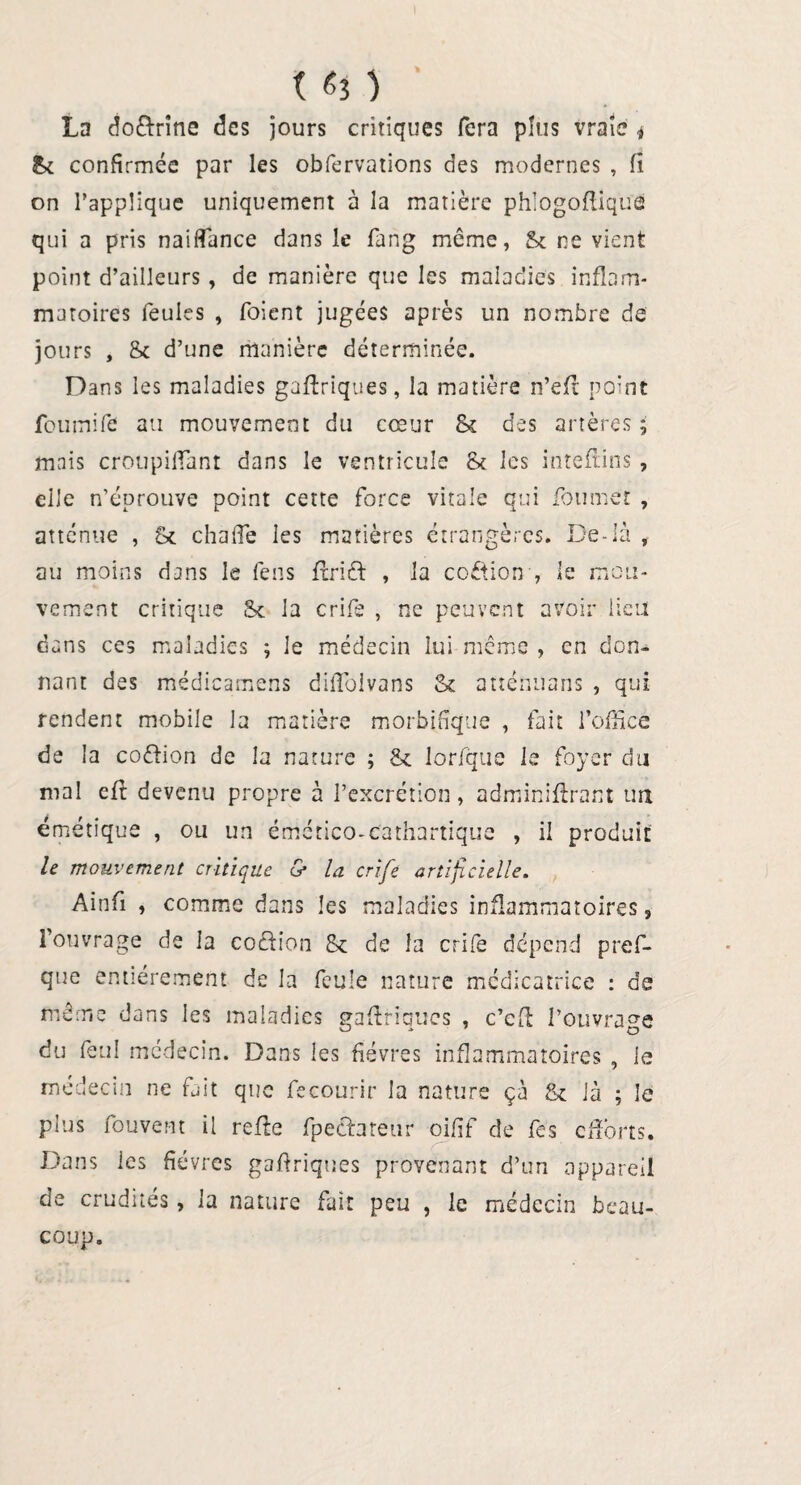 La do&rîne des jours critiques fera plus vraie * & confirmée par les obfervations des modernes , 11 on l’applique uniquement à la matière phlogoftique qui a pris naiffance dans le fang même, & ne vient point d’ailleurs , de manière que les maladies inflam¬ matoires feules , foient jugées après un nombre de jours , & d’une manière déterminée. Dans les maladies gaftriques, la matière n’eft point fournife au mouvement du cœur Sc des artères ; mais croupiffant dans le ventricule et les inteftins , elle n’éprouve point cette force vitale qui fou met , atténue , St chalTe les matières étrangères. De-là , au moins dans le feus fîrift , la coftion , le mou¬ vement critique St la crife , ne peuvent avoir lieu dans ces maladies ; le médecin lui même , en don¬ nant des médicamens dilTolvans St atténuons , qui rendent mobile la matière morbifique , fait l’office de la coêfion de la nature ; St lorfque le foyer du mal eff devenu propre à l’excrétion, adminiflrant un émétique , ou un émético-cathartique , il produit le mouvement critique cy la crife artificielle. Ainfi , comme dans les maladies inflammatoires, l’ouvrage de la coètion St de la crife dépend pref- que entièrement de la feule nature médicatrice : de même dans les maladies gaftriques , c’efî l’ouvrage du feul médecin. Dans les fièvres inflammatoires , le médecin ne fait que fecourir la nature çà St là ; Je plus fouvent il refîe fpechteur oifif de fes efforts. Dans les fièvres gaftriques provenant d’un appareil de crudités, la nature fait peu , le médecin beau¬ coup.