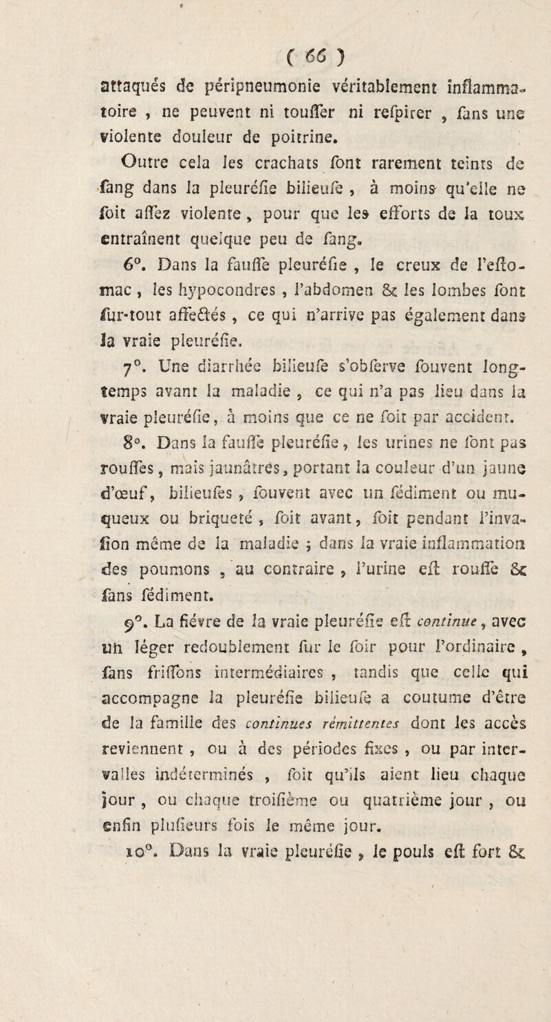 attaqués de péripneumonie véritablement inflamma¬ toire , ne peuvent ni touffer ni refpirer , fans une violente douleur de poitrine. Outre cela les crachats font rarement teints de fang dans la pleuréfie biiieufe , à moins- qu’elle ne foit alfez violente > pour que les efforts de la toux entraînent quelque peu de fang. 6°. Dans la faufile pleuréfie , le creux de l’eflo- mac , ies hypocondres , l’abdomen <k les lombes font fur-tout affeâés, ce qui n’arrive pas également dans la vraie pleuréfie, 7°. Une diarrhée biiieufe s’obferve fouvent long¬ temps avant la maladie , ce qui n’a pas lieu dans la vraie pleuréfie, à moins que ce ne foit par accident. 8°. Dans la faufile pleuréfie, les urines ne font pas rouffes, mais jaunâtres, portant la couleur d’un jaune d’œuf, bilieufes , fouvent avec un fédiment ou mu¬ queux ou briq-ueté , foit avant, foit pendant i’inva- flon même de la maladie ; dans la vraie inflammation des poumons , au contraire , Purina efl rouffe 8c fans fédiment. 9°. La fièvre de la vraie pleuréfie efl: continue, avec lîii léger redoublement fur le foir pour l’ordinaire , fans frifions intermédiaires , tandis que celle qui accompagne la pleuréfie biiieufe a coutume d’être de la famille des continues rémittentes dont les accès reviennent , ou à des périodes fixes , ou par inter¬ valles indéterminés , foit qu’ils aient lieu chaque jour , ou chaque troifième ou quatrième jour , ou enfin plufïeurs fois le même jour. io°. Dans la vraie pleuréfie , le pouls efl fort 8c