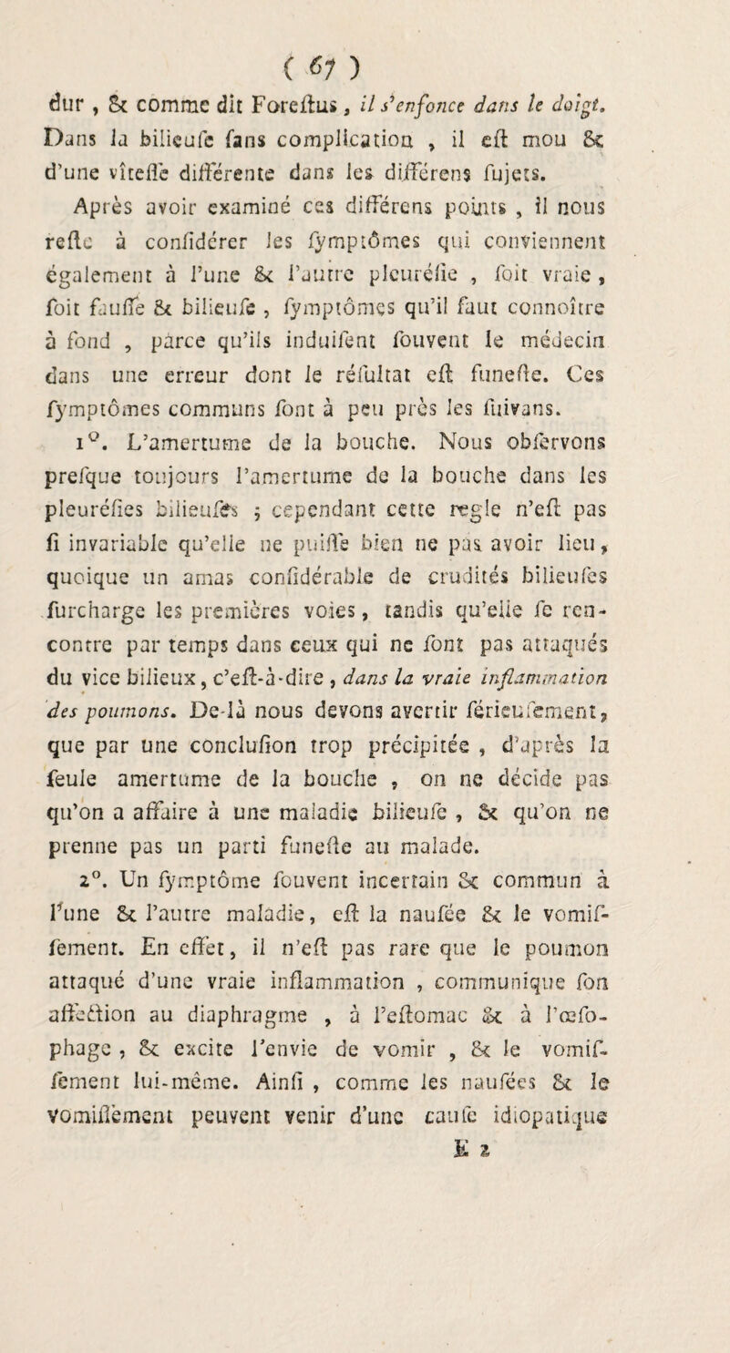 dur , 8c comme dit Foreffus, il s'enfonce dans le doigt. Dans ia bilieufe fans complication , il efl mou Se d’une vîtefle différente dans les différens fujets. Après avoir examiné ces différens points , il nous relie à confidérer les fymptômes qui conviennent également à l’une 5c l’autre pleurélle , foit vraie , foit faufie St bilieufe , lymptômes qu’il faut connoître à fond , parce qu’ils induifent fouvent le médecin dans une erreur dont le réfultat elt funefle. Ces fymptômes communs font à peu près les fuivans. iQ. L’amertume de la bouche. Nous obfervons prefque toujours l’amertume de la bouche dans les pleuréfies bilieuüfs ; cependant cette réglé n’efl pas fi invariable qu’elle ne puiffe bien ne pas avoir lieu , quoique un amas confîdérable de crudités bilieufes furcharge les premières voies, tandis qu’eiie fc ren¬ contre par temps dans ceux qui ne font pas attaqués du vice bilieux, c’efl-à-dire , dans la vraie inflammation des poumons. Delà nous devons avenir férieufement* que par une conclulion trop précipitée , d’après la feule amertume de la bouche , on ne décide pas qu’on a affaire à uns maiadie bilieufe , 5c qu’on ne prenne pas un parti funefle au malade. 2°. Un fymptôme fouvent incertain 5c commun à Lune 5c l’autre maladie, cil la naufée 5c le vomif- femenr. En effet, il n’efl pas rare que le poumon attaqué d’une vraie inflammation , communique fort affeûion au diaphragme , à feftomac 5c à l’oefo- phage , Sc excite l'envie de vomir , & le vomif- fement lui-même. Ainfi , comme les naufées 5c le vomidèment peuvent venir d’une caufe idiopatique K z