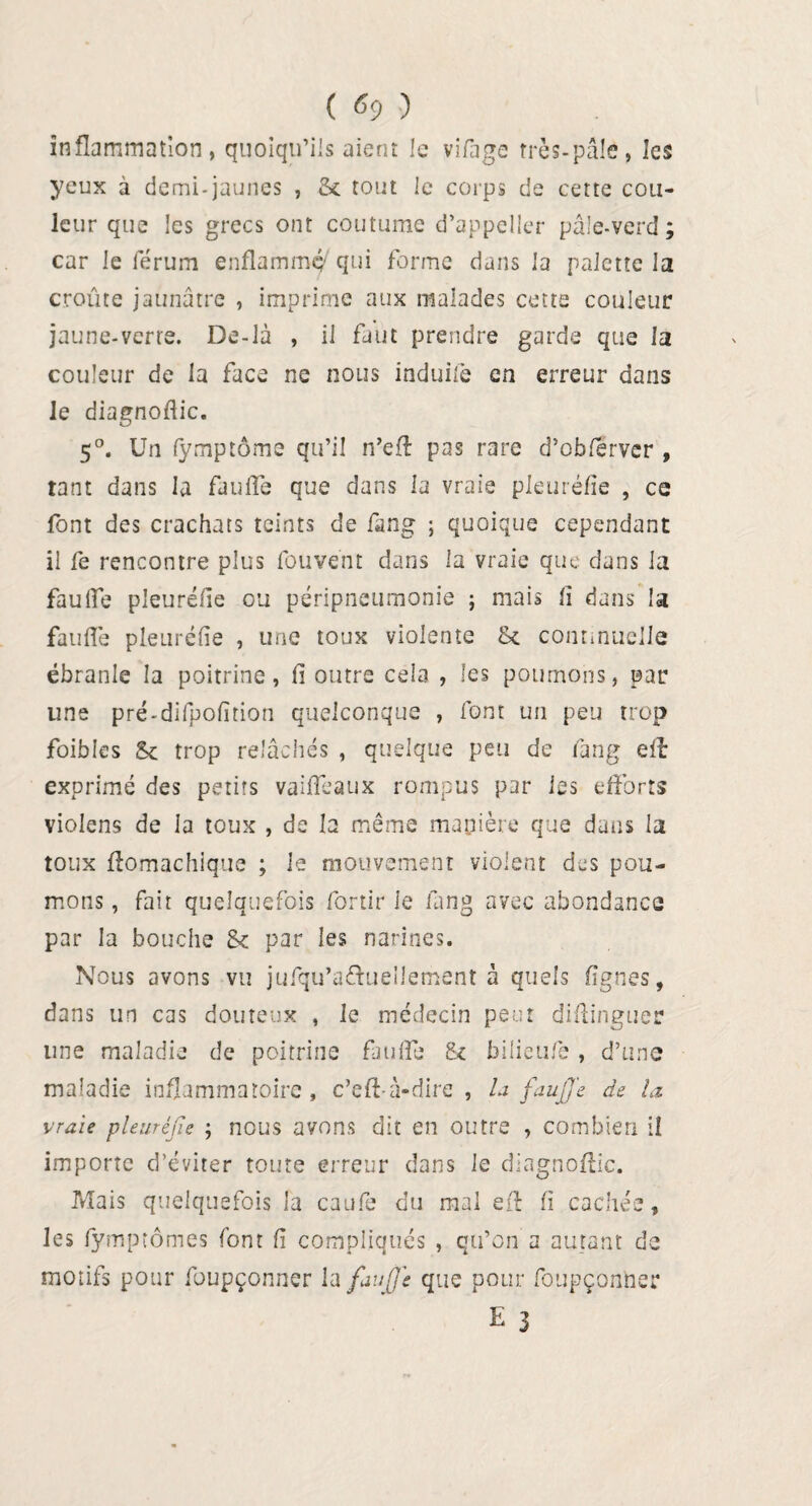 ( «9 ) inflammation, quoiqu’ils aient le vifage très-pâle, les yeux à demi-jaunes , & tout le corps de cette cou¬ leur que les grecs ont coutume d’appeller pâle-vcrd ; car le ierum enflammé qui forme dans la palette la croûte jaunâtre , imprime aux malades cette couleur jaune-verre. De-là , il faut prendre garde que la couleur de la face ne nous induite en erreur dans le diagnoflic. 5°. Un fymptôme qu’il n’eft pas rare d’obferver , tant dans la faufil que dans la vraie pleuréfie , ce font des crachats teints de fang ; quoique cependant il fe rencontre plus fou vent dans la vraie que dans la faufil pleuréfie ou péripneumonie ; mais lî dans la faulîe pleuréfie , une toux violente & continuelle ébranle la poitrine, fi outre cela , les poumons, par une pré-difpofition quelconque , font un peu trop foibles Sc trop relâchés , quelque peu de fang eft exprimé des petits vaifilaux rompus par les efforts violens de la toux , de la même manière que dans la toux ftomachique ; le mouvement violent des pou¬ mons , fait quelquefois fortir le fang avec abondance par la bouche 8< par les narines. Nous avons vu jufqu’a&ueüement à quels lignes, dans un cas douteux , le médecin peut diftinguer line maladie de poitrine faufil* & bilieufe , d’une maladie inflammatoire, c’efi à-dire , U fauffe de la vraie pleuréfie ; nous avons dit en outre , combien il importe d’éviter toute erreur dans le diagnoftic. Mais quelquefois la caufe du mal efi: fi cachée, les fymptômes font fi compliqués , qu’on a autant de motifs pour foupçonner la fan fie que pour foupçonner E 3