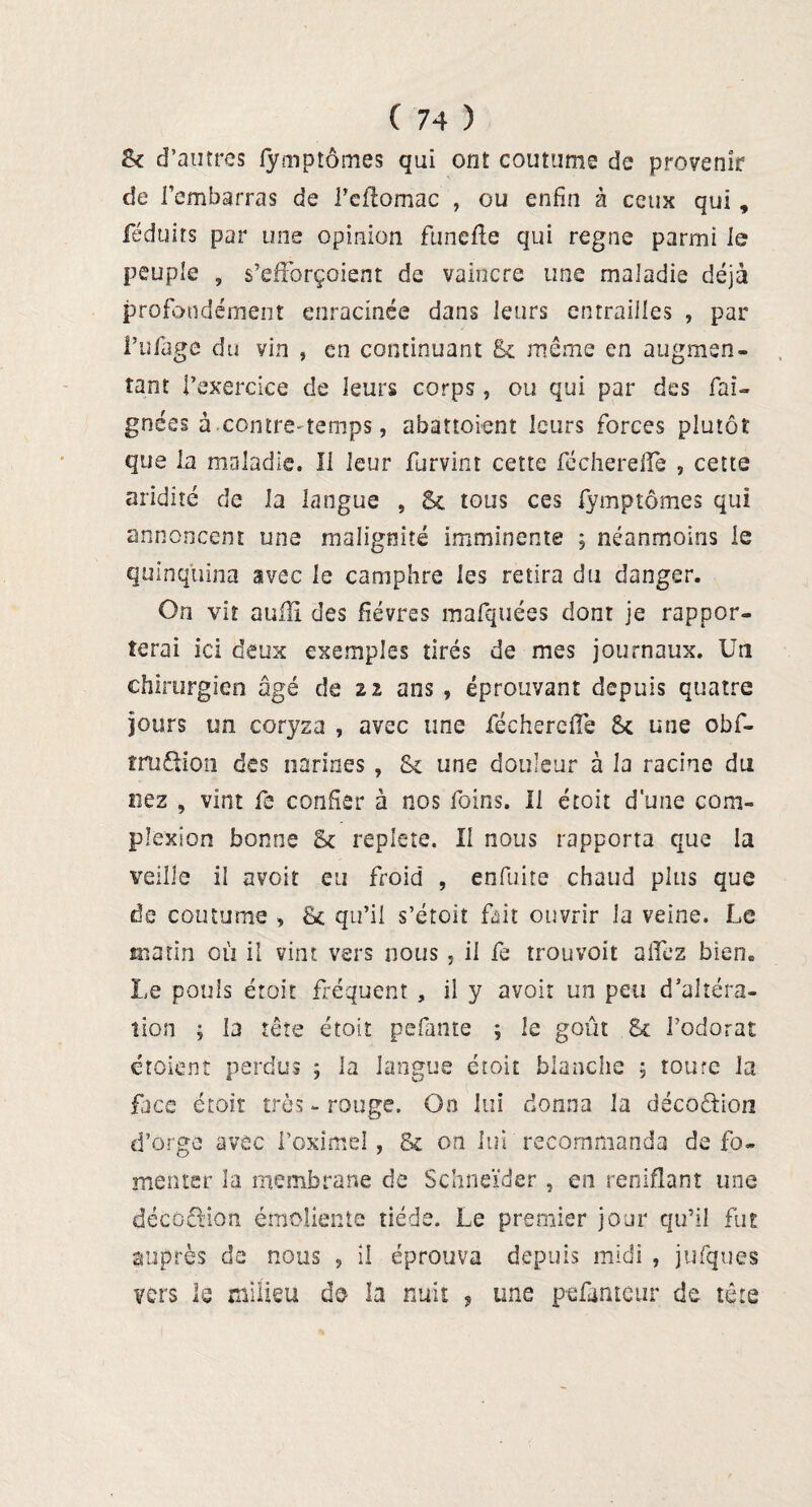 2k d’autres fymptômes qui ont coutume de provenir de l’embarras de Peftomac , ou enfin à ceux qui, féduirs par une opinion funefle qui régné parmi le peuple , s’efforçoient de vaincre une maladie déjà profondément enracinée dans leurs entrailles , par Pufage du vin , en continuant Sc même en augmen¬ tant l’exercice de leurs corps, ou qui par des fai- gnées à contre* temps, abattoient leurs forces plutôt que la maladie. Il leur furvint cette féchereflè , cette aridité de la langue , Sc tous ces fymptômes qui annoncent une malignité imminente ; néanmoins le quinquina avec le camphre les retira du danger. On vit aulïî des fièvres mafquées dont je rappor¬ terai ici deux exemples tirés de mes journaux. Un chirurgien âgé de 22 ans , éprouvant depuis quatre jours un coryza , avec une féchercffe St une obf- iruftion des narines , &c une douleur à la racine du nez , vint fe confier à nos foins. U étoit d'une com- plexion bonne St repiete. Il nous rapporta que la veille il avoir eu froid , enfuite chaud plus que de coutume , fk qu’il s’étoit fait ouvrir la veine. Le matin où il vint vers nous, il fe trouvoit allez bien. Le pouls étoit fréquent , il y avoir un peu d’altéra¬ tion ; la tête étoit pefante ; le goût & l’odorat croient perdus ; la langue étoit blanche ; toute la face étoit très - rouge. On lui donna la décoâdon d’orge avec Poximel, & on lui recommanda de fo¬ menter la membrane de Schncïder , en reniflant une décû&ion émoliente tiède. Le premier jour qu’il fut auprès de nous , il éprouva depuis midi , jufques vers lé milieu de la nuit , une pefameur de tête