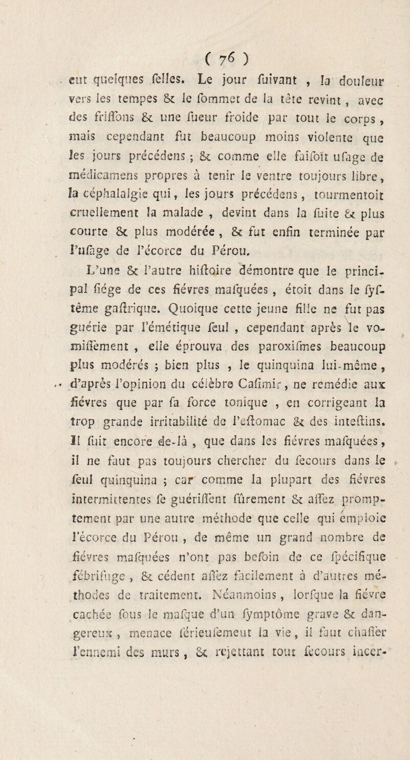 eut quelques Telles, Le jour fuîvant , la douleur vers les tempes & le fommet de la tête revint , avec des frifïons & une Tueur froide par tout le corps » mais cependant fut beaucoup moins violente que les jours précédens ; & comme elle faifoït ufage de médicamens propres à tenir le ventre toujours libre, la céphalalgie qui, les jours précédens, tourmentoit cruellement la malade , devint dans la fuite U plus courte Se plus modérée , & fut enfin terminée par Fufage de l’écorce du Pérou, L’une Se l’autre hiflaire démontre que le princi¬ pal fiége de ces fièvres mafquées , étoit dans le fyf- îême gaftrique. Quoique cette jeune fille ne fut pas guérie par l’émétique feu! , cependant après le vo- miiïèment , elle éprouva des paroxifmes beaucoup plus modérés ; bien plus , le quinquina lui-même , d’après l’opinion du célèbre Cafimir, ne remédie aux fièvres que par fa force tonique , en corrigeant la trop grande irritabilité de l’eftomac & des inteftins, 11 fuit encore de-Ià , que dans les fièvres mafquées, il ne faut pas toujours chercher du feconrs dans le feul quinquina ; car comme la plupart des fièvres intermittentes fe guériflènt fûrement & aiîez promp¬ tement par une autre méthode que celle qui emploie l’écorce du Pérou , de même un grand nombre de fièvres mafquées n’ont pas befoin de ce fpécifique fébrifuge , & cèdent aiTez facilement à d’autres mé¬ thodes de traitement. Néanmoins, lorfque la fièvre cachée fous le mafque d’un fymptôme grave Sc dan¬ gereux , menace férieufemeut ia vie, il faut chafièr Fenncmi des murs, Sc rejettant tout fecours iacer*