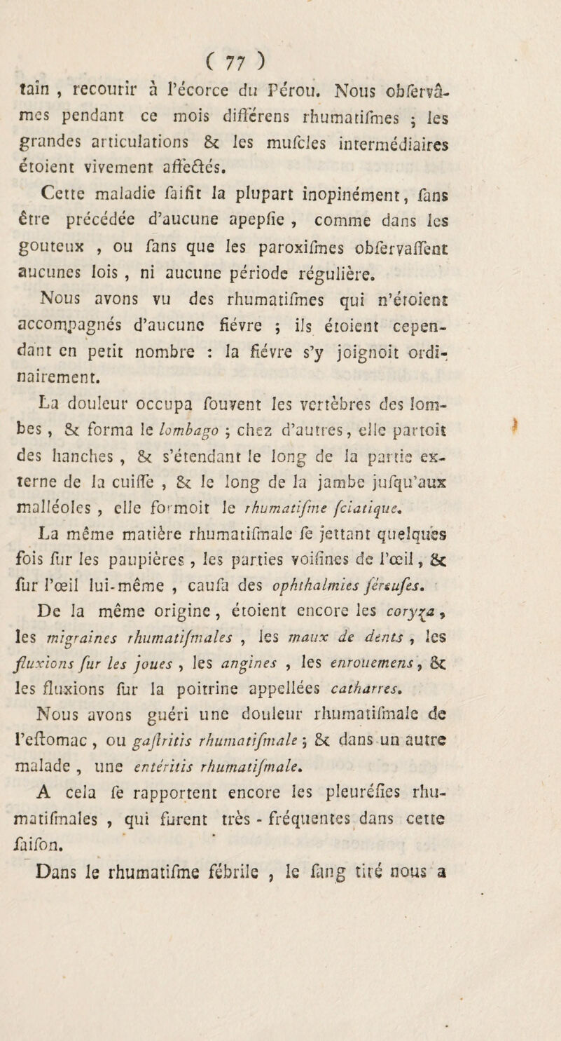 taîn , recourir à l’écorce du Pérou. Nous obfervâ- mes pendant ce mois diftérens rhumatifmes ; les grandes articulations Si les mufcles intermédiaires étoient vivement affe&és. Cette maladie faifit la plupart inopinément, fans être précédée d’aucune apepfie , comme dans les gouteux , ou fans que les paroxifmes obferyafleot aucunes lois , ni aucune période régulière. Nous avons vu des rhumatifmes qui n’éroient accompagnés d’aucune fièvre ; ils étoient cepen¬ dant en petit nombre : la fièvre s’y joignoit ordi¬ nairement. La douleur occupa fou vent les vertèbres des lom¬ bes , & forma le lombago ; chez d’autres, elle partoit des hanches , & s’étendant le long de la partie ex¬ terne de la cuilfe , Si le long de la jambe jufqu’aux malléoles , elle fcn moit le rhumatifme fciatique. La même matière rhumatifmale fe jettant quelques fois fur les paupières, les parties voifines de l’œil, Sc fur l’œil lui-même , caufa des ophthalmies féreufes. De la même origine, étoient encore les coryza, les migraines rhurnatifmales , les maux de dents , les fluxions fur les joues , les angines , les enrouemens, &C les fluxions fur la poitrine appellées catharres. Nous avons guéri une douleur rhumatifmale de l’eftomac , ou gajhitis rhumatifmale ; Sc dans un autre malade , une entéritis rhumatifmale. A cela fe rapportent encore les pleuréfies rhu- matifmales , qui furent très - fréquentes dans cette faifon. Dans le rhumatifme fébrile , le fan g tiré nous a