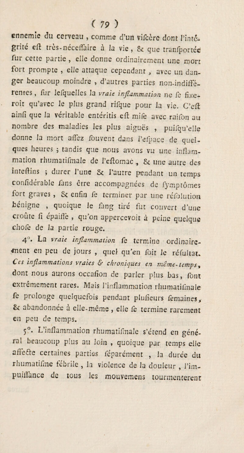 ennemie du cerveau , comme d’un vifcère dont l’inté¬ grité eft très-néceffaire à la vie, & que tranfponée fur cette partie , elle donne ordinairement une mort fort prompte , elle attaque cependant , avec un dan¬ ger beaucoup moindre , d’autres parties non-indiffé¬ rentes , fur lefquelles la vraie, inflammation ne ic fixe- roit qu’avec le plus grand rifque pour la vie. C’cff ainfi que la véritable entéritis eff mile avec raifon au nombre des maladies les plus aiguës , puifqu’elle donne la mort affez fouvent dans i’efpace de quel¬ ques heures ; tandis que nous avons vu une inflam¬ mation rhumatifmale de 1 effomac ^ gc une autre des inteftins ; durer 1 une & l’autre pendant un temps conlidérable fans être accompagnées de fymptômes fort graves , St enfin fe terminer par une réfolution benigne , quoique le fàng tire fut couvert d’une croûte fi épaifiè , qu’on appercevoit à peine quelque choie de la partie rouge. 4°* vraie inflammation le termine ordinaire¬ ment en peu de jours , quel qu’en fait le réfultat. Ces inflammations vraies & chroniques en même- temps ^ dont nous aurons occafion de parler plus bas, font extrêmement rares. Mais l’inflammation rhumatifmale fe prolonge quelquefois pendant plufieurs femaines* & abandonnée à elle-même , elle fe termine rarement en peu de temps. 5°. L’inflammation rhumatifmale s’étend en géné¬ ra! beaucoup plus au loin , quoique par temps elle affeffe certaines parties féparément , la durée du rhumatifme fébrile , la violence de la douleur , l’im- puiffance de tous les mouvemens tourmentèrent