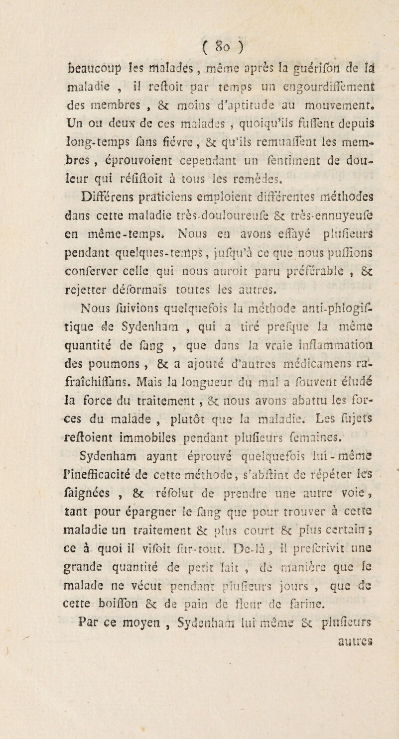 beaucoup les malades, même après la guérifon cîe ti maladie , i! reflair, par temps un engourdiiTement des membres , St moins d’aptitude au mouvement* Un ou deu^î de ces malades , quoiqu’ils fu fient depuis long-temps fans fièvre , St qu’ils remuaient les mem¬ bres , éprouvoient cependant un fentiment de dou¬ leur qui réfîfloit à tous les remèdes. Différens praticiens emploient différentes méthodes dans cette maladie très-douloureufe St très-ennuyeufc en même-temps. Nous en avons efiayé plufieurS pendant quelques-tenips, jufqu’à ce que nous puffions conferver celle, qui nous auroit paru préférable , St rejetter déformais toutes les autres. Nous fuivions quelquefois la méthode anti-phîogifl tique de Sydenham , qui a tiré prefque la même quantité de fang , que dans la vraie inflammation des poumons , St a ajouté d’autres médicamens ra- fraîchifîans. Mais la longueur du mal a fbuvent éludé la force du traitement, St nous avons abattu les for¬ ces du malade , plutôt que la maladie. Les fujets refloient immobiles pendant plufieurs femaines. Sydenham ayant éprouvé quelquefois lui - même l’inefficacité de cette méthode, s'abitint de répéter les faignées , St réfolur de prendre une autre voie, tant pour épargner le fang que pour trouver à cette maladie un traitement St plus court St plus certain ; ce à quoi il vifoit fur-tout. Dc-Ià* il prefcrivit une grande quantité de petit Tait , de manière que le malade ne vécut pendant plufieurs jours , que de cette boiffon St de pain de fleur de farine. Far ce moyen , Sydenham lui même St plufieurs autres