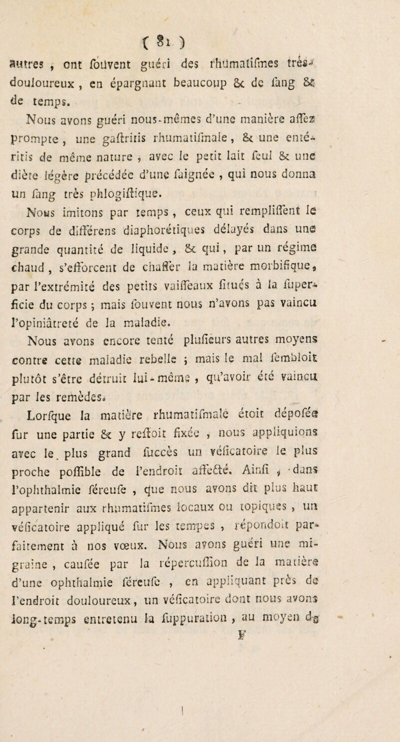 ( §1 ) autres , ont foüvent guéri des rhùmatifmes très** douloureux , en épargnant beaucoup £c de lang Se de temps. Nous avons guéri nous-mêmes d’une manière affeæ prompte , une gaftriris rhumatifmale, St une enté- ritis de même nature , avec le petit lait feul & une diète légère précédée d’une faignée , qui nous donna un fang très phlogiftique. Nous imitons par temps, ceux qui remplirent lô corps de diffère ns diaphoniques délayés dans une grande quantité de liquide , & qui, par un régime chaud, s’efforcent de chaffer la matière morbifique* par l’extrémité des petits vaiffeaux fiïuçs à la îuper- ficie du corps ; mais louvent nous n’avons pas vaincu l’opiniâtreté de la maladie. Nous avons encore tenté plufieurs autres moyens contre cette maladie rebelle ) mais le mal fembloit plutôt s’être détruit lui-même » qu’avoir été vaincu par les remèdes* Lorfque la matière rhumatifmale était dépofét? fur une partie & y reffoit fixée , nous appliquions avec le. plus grand fuccès un vehcatoire le plus proche poflible de l’endroit aüeêté. Ainfî * -dans l’ophthalmie féreuie , que nous avons dit plus haut appartenir aux rhùmatifmes locaux ou topiques * un véficatoire appliqué fur les tempes , répondent par- fairement à nos vœux. Nous avons guéri une mi¬ graine , caufée par la répercuflion de la matière d’une ophthalmie féreufe , en appliquant près de l’endroit douloureux, un véficatoire dont nous avons long-temps entretenu la fuppuration , au moyen d-g F