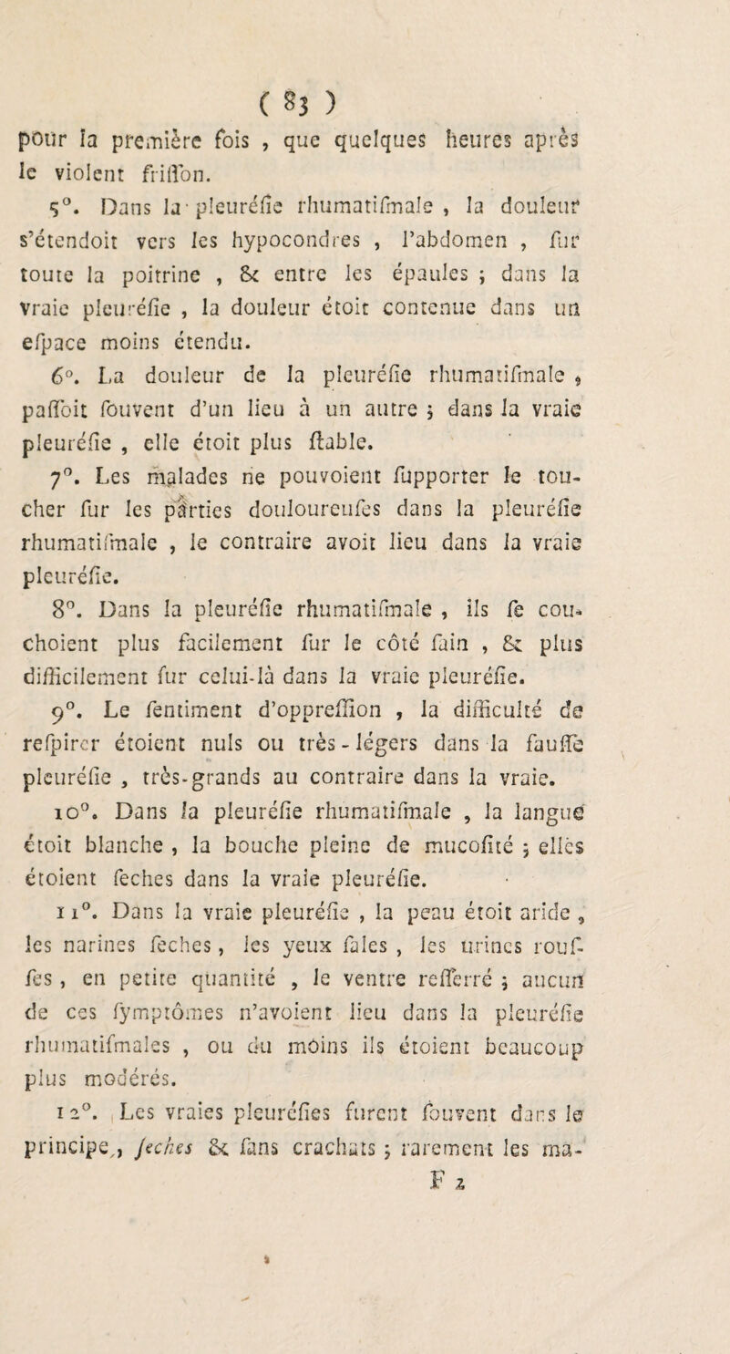 ( §3 ) pour îa première fois , que quelques heures après le violent frilïbn. S°. Dans la-pleuréfîe rhumatifmale , la douleur s’étendoit vers les hypocondres , l’abdomen , fur toute la poitrine , St entre les épaules ; dans la Vraie pleuréfîe , la douleur étoit contenue dans un efpace moins étendu. 6°. La douleur de la pleuréfîe rhumatifmale , pafîbit fouvent d’un lieu à un autre 5 dans la vraie pleuréfîe , elle étoit plus fiable. 70. Les malades ne pouvoieilt fupporter le tou- cher fur les parties douloureufes dans la pleuréfîe rhumatifmale , le contraire avoir lieu dans la vraie pleuréfîe. 8°. Dans la pleuréfîe rhumatifmale , ils fe cou* choient plus facilement fur le côté fain , & plus difficilement fur celui-là dans la vraie pleuréfîe. 90. Le femiment d’oppreffion , la difficulté de refpircr étoient nuis ou très - légers dans la faulîè pleuréfîe , très-grands au contraire dans la vraie. io°. Dans la pleuréfîe rhumatifmale , la langue étoit blanche , la bouche pleine de mucofîté ; elles étoient feches dans la vraie pleuréfîe. 11°. Dans la vraie pleuréfîe , la peau étoit aride , les narines feches, les yeux fales , les urines rouf- fes, en petite quantité , le ventre re(ferré ; aucun de ces fymprômes n’avoient lieu dans la pleuréfîe rhumatifmaîes , ou du moins ils étoient beaucoup plus modérés. i2°. Les vraies pleuréfîes furent fouvent dans Ier principe,, Jeches & fans crachats ; rarement les rna- F a %