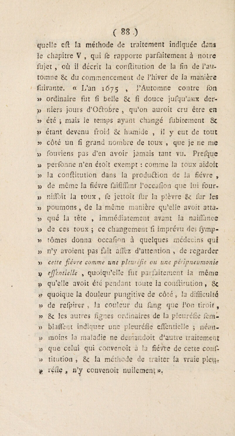 I quelle eft la méthode de traitement indiquée dans le chapitre V , qui fe rapporte parfaitement à notre fujet , où il décrit la conflitution de la fin de l’au¬ tomne Sc du commencement de l’hiver de la manière fuivante. « L’an 1675 » l’Automne contre ion s> ordinaire fut fi belle Si fi douce jufqu’aitx der- p niers jours d’Qftobre , qu’on auroit cru être en s? été i mais le temps ayant changé fubirement Sc y étant devenu froid Sc humide , il y eut de tout côté un fi grand nombre de toux , que je ne me « fouviens pas d’en avoir jamais tant vu. Prefque m perfonne n’en étoit exempt : comme la toux aidoit s? la conflitution dans la production de la fièvre , s> de même la fièvre faifilEinr l’occafion que lui four- » niflbit la toux , fe jétroit fur la plèvre Sc fur les » poumons, de la même manière qu’elle avoir atta- 53 que la tête immédiatement avant la nailTance p de ces toux j ce changement fi imprévu des fymp- » tomes donna ôccafion à quelques médecins qui }) n’y avoient pas fait allez d’attention > de regarder » cette fièvre comme une pleuréfie ou une péripneumonie p effcntielle , quoiqu’elle fut parfaitement la même p qu’elle avoir été pendant toute la conftitution, Sc p quoique la douleur pungitive de côté , la difficulté p de refpirer , la couleur du fang que l’on tiroir, » Sc les autres lignes ordinaires de la pleuréfie fem- v biafiènt indiquer une pleuréfie effemielle ; néau- p moins la maladie ne demandoit d’autre traitement p que celui qui co-nvenoit à la fièvre de cette corif- » titution , Sc îa méthode de traiter la vraie pieu» $ réfie a n’y convenoir nullement *>.