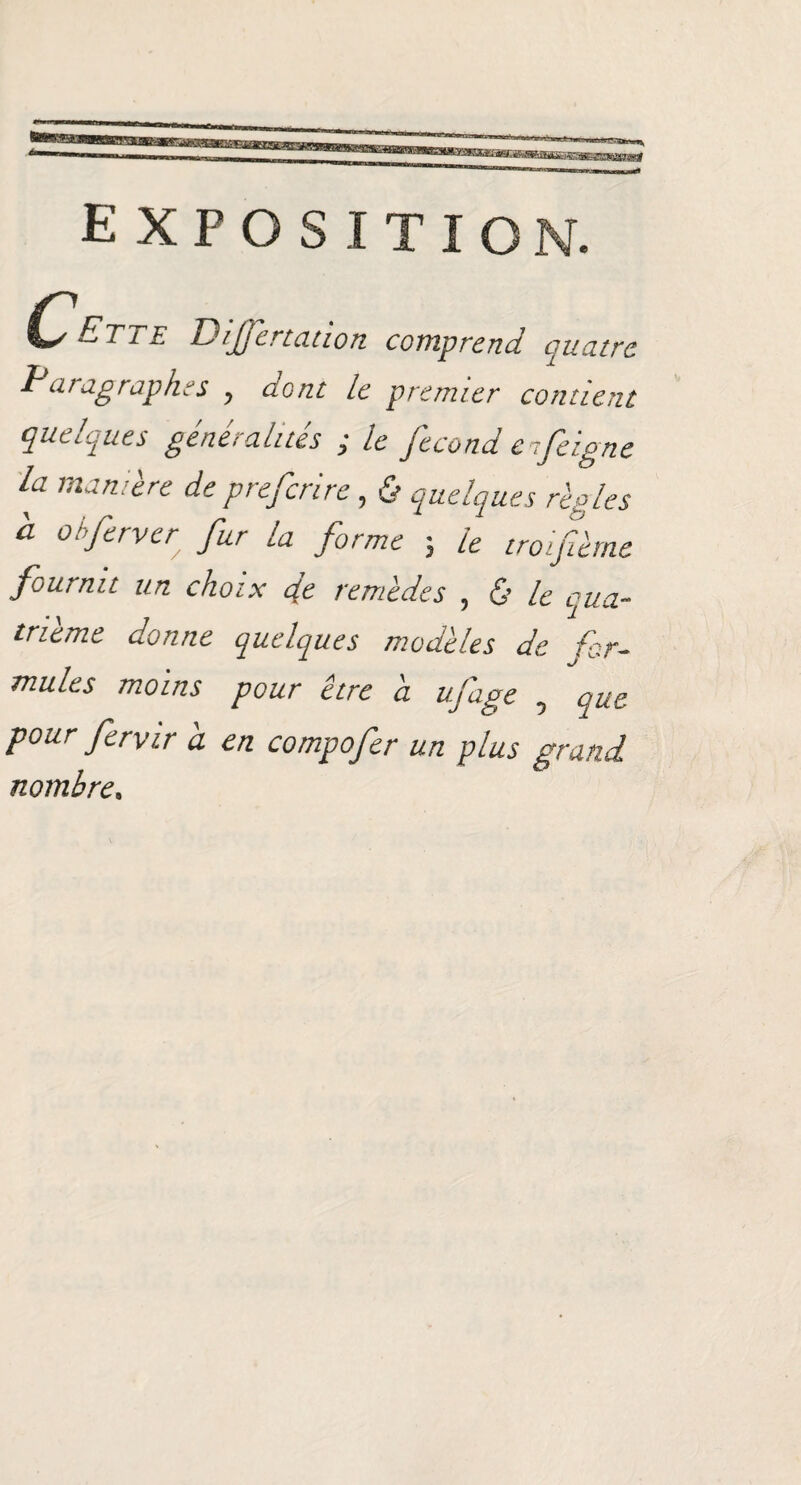 exposition. Ctl £ DiJJcrtauon comprend quatre Paragraphes , dont le premier contient quelques généralités ; le fécond erfeigne la manière de prefcrire, & quelques règles a obfirver fur la forme ; le trofièrne fournit un choix de remèdes , & le qua¬ trième donne quelques modèles de for¬ mules moins pour être a ujage 0 que pour forvir a en compofor un plus grand nombre,