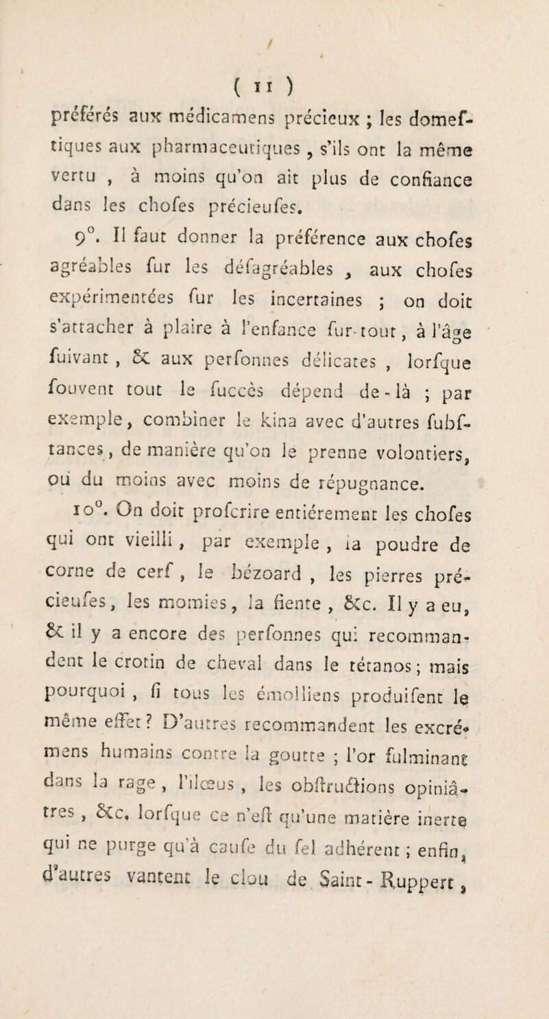 préférés aux médicamens précieux ; les domef- tiques aux pharmaceutiques , s’ils ont la même vertu , à moins qu’on ait plus de confiance dans les chofes précieufes. 9°. Il faut donner la préférence aux chofes agréables fur les défagréables , aux chofes expérimentées fur les incertaines ; on doit s’attacher à plaire à l’enfance fur-tour, à l’âge fuivant , 5c aux perfonnes délicates , lorfque fouvent tout le fuccès dépend de-là ; par exemple, combiner le kina avec d’autres fubf- tances, de manière qu’on le prenne volontiers, ou du moins avec moins de répugnance. io°. On doit profcrire entièrement les chofes qui ont vieilli , par exemple , ia poudre de corne de cerf , le bézoard , les pierres pré¬ cieufes, les momies, la fiente , ikc. Il y a eu, ^ il y a encore des perfonnes qui recomman¬ dent le crotin de cheval dans le tétanos ; mais pourquoi , fi tous les émolliens produifent le meme effet ? D’autres recommandent les excré* mens humains contre la goutte ; l’or fulminant dans la rage , l’ilœus , les obffru&ions opiniâ¬ tres , ÔCc. lorfque ce n’eft qu’une matière inerte qui ne purge qu à caufe du fel adhérent ; enfin, d autres vantent le clou de Saint- Ruppert *