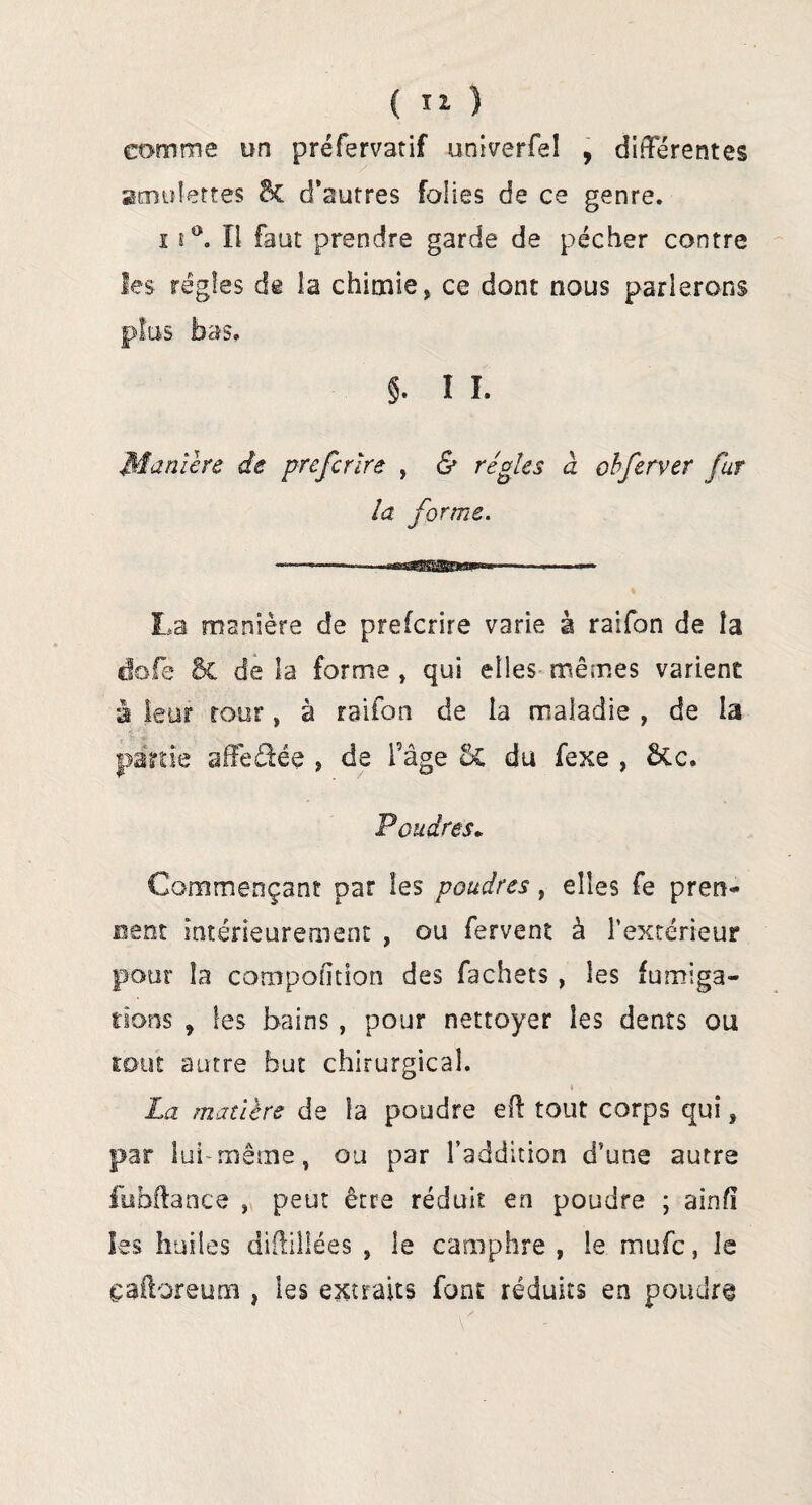 comme un préfervatif univerfeî , différentes amulettes 8c d’autres folies de ce genre. 11°. Il faut prendre garde de pécher contre les régies de la chimie, ce dont nous parlerons plus bas. §. î I. Manière de prefcrïre , & régies à cbfervtr fur la forme. La manière de prefcrïre varie à raifon de la dofe St de la forme , qui elles mêmes varient à leur tour, à raifon de la maladie , de la partie affeéfée , de l’âge St du fexe , Stc. Poudres. Commençant par les poudres, elles fe pren¬ nent intérieurement , ou fervent à l’extérieur pour la compofition des fachets, les fumiga¬ tions 9 les bains , pour nettoyer les dents ou tout autre but chirurgical. * La matière de îa poudre ell: tout corps qui, par lui'même, ou par l’addition d’une autre fubftance , peut être réduit en poudre ; ainfî les huiles diftillées , le camphre , le mufc, le çafloreum, les extraits font réduits en poudre