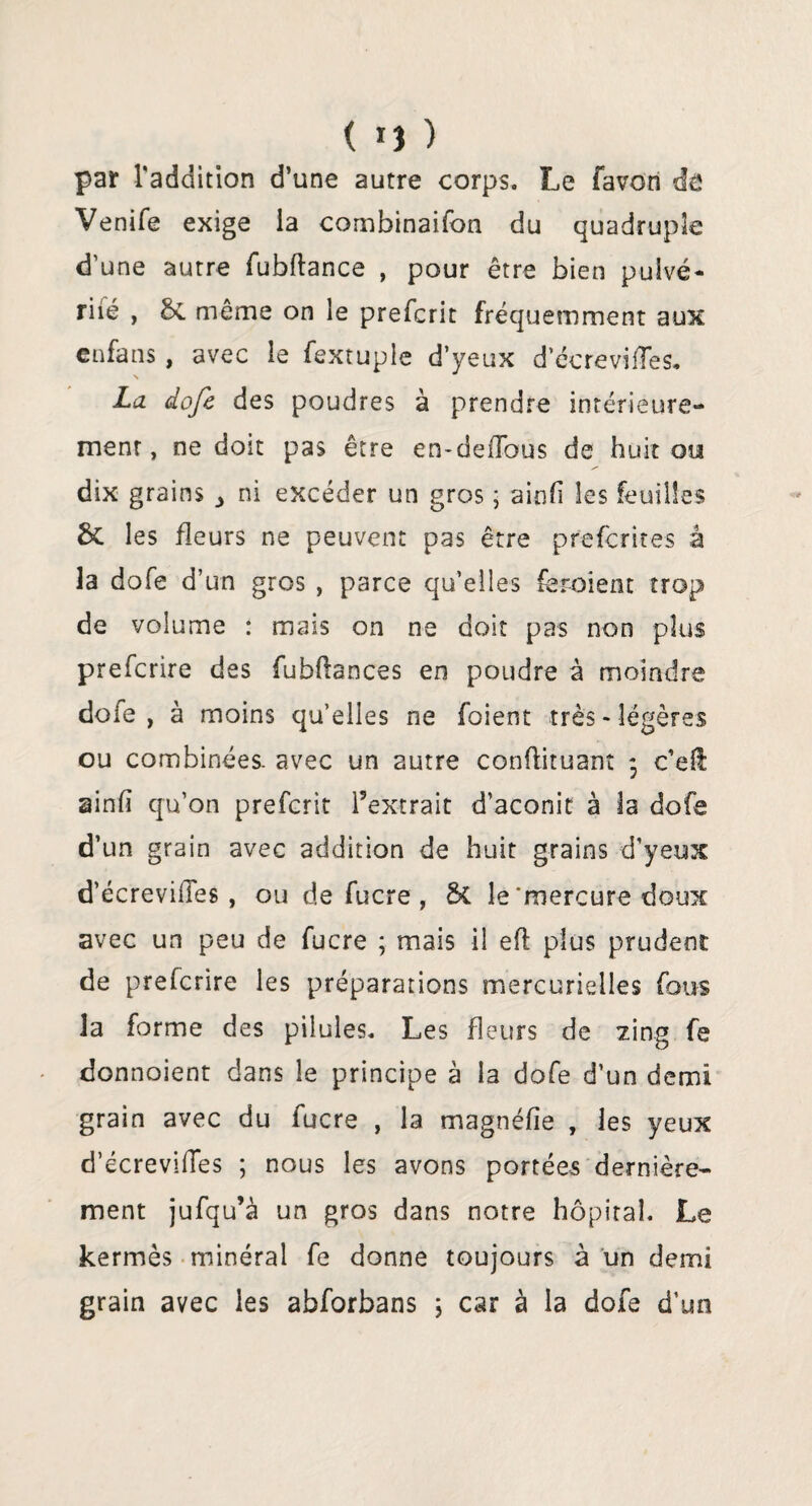 ( *) ) par l'adcîition d’une autre corps. Le favon de Venife exige la combinaifon du quadruple d'une autre fubftance , pour être bien pulvé- riié , &. même on le prefcrit fréquemment aux en fa ns , avec le fextuple d’yeux d’écrevifles. La dofe des poudres à prendre intérieure¬ ment, ne doit pas être en-defîbus de huit ou dix grains 3 ni excéder un gros ; ainli les feuilles & les fleurs ne peuvent pas être preferites â la dofe d’un gros , parce qu’elles feraient trop de volume : mais on ne doit pas non plus preferire des fubftances en poudre à moindre dofe , à moins qu’elles ne foient très - légères ou combinées, avec un autre conftituant ; c’efl ainfi qu’on prefcrit l’extrait d’aconit à la dofe d’un grain avec addition de huit grains d'yeux d’écrevilles , ou de fucre , le‘mercure doux avec un peu de fucre ; mais il efi plus prudent de preferire les préparations mercurielles fous la forme des pilules. Les fleurs de zing fe donnaient dans le principe à la dofe d’un demi grain avec du fucre , la magnéfîe , les yeux d’écreviffes ; nous les avons portées dernière¬ ment jufqu’à un gros dans notre hôpital. Le kermès minéral fe donne toujours à un demi grain avec les abforbans ; car à la dofe d’un