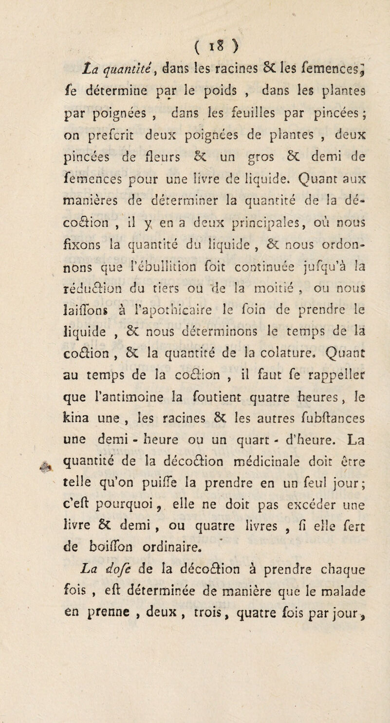 La quantité, dans les racines 8t les femences^ fe détermine par le poids , dans les plantes par poignées , dans les feuilles par pincées ; on prefcrit deux poignées de plantes , deux pincées de fleurs 5c un gros & demi de femences pour une livre de liquide. Quant aux manières de déterminer la quantité de la dé- codion , il y en a deux principales, où nous fixons la quantité du liquide , & nous ordon¬ nons que l'ébullition foit continuée jufqu’à la rédudion du tiers ou de la moitié , ou nous lai fions à l’apothicaire le foin de prendre le liquide , 8c nous déterminons le temps de la codion , &C la quantité de la colature» Quant au temps de îa codion , il faut fe rappeller que l’antimoine la foutient quatre heures, le kina une , les racines 3c les autres fubflances une demi - heure ou un quart - d’heure. La quantité de îa décodion médicinale doit être telle qu’on puiiïe la prendre en un feu! jour; c’efl pourquoi, elle ne doit pas excéder une livre 6c demi , ou quatre livres , fi elle fert de boifibn ordinaire. La dofe de la décodion à prendre chaque fois , eft déterminée de manière que le malade en prenne , deux , trois, quatre fois par jour,