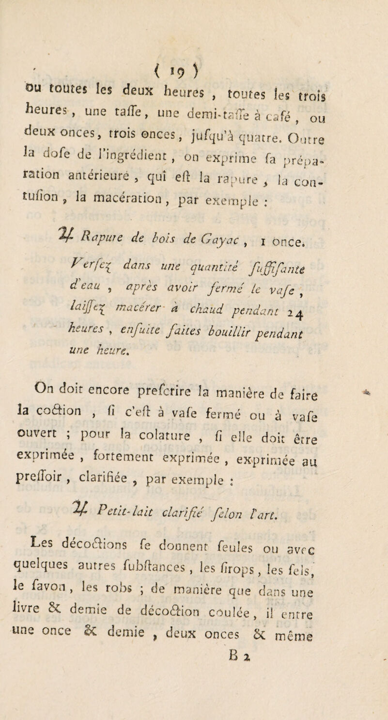 ( *9 ) au toutes les deux heures , toutes les trois heures, une rafle, une dembtaiTe à café , ou deux onces, trois onces, jufqu’à quatre. Outre Ja dofe de l’ingrédient , on exprime fa prépa- r2tion antérieure , qui eft la rapure , la coa- tufion , la macération , par exemple ; 24 R apure de bols de Gayac , 1 Once. Vtrfei dans une quantité fujfifaute d eau , après avoir fermé le vafe , macerer à chaud pendant 24 heures , enfuite faites bouillir pendant une heure.. On doit encore prefefire la manière de faire la coétion , Ci c'eft à vafe fermé ou à vafe ouvert ; pour la colature , fi elle doit être exprimée , fortement exprimée , exprimée au preiloir , clarifiée 5 par exemple : ^ Petit-lait clarifié félon l'art. Les décodions fe donnent feules ou avec quelques autres fubflances , les firops, les fels, le fa von , les robs ; de manière que dans une livre &C demie de décoêfion coulée, il entre une once 2c demie , deux onces ÔC même B x