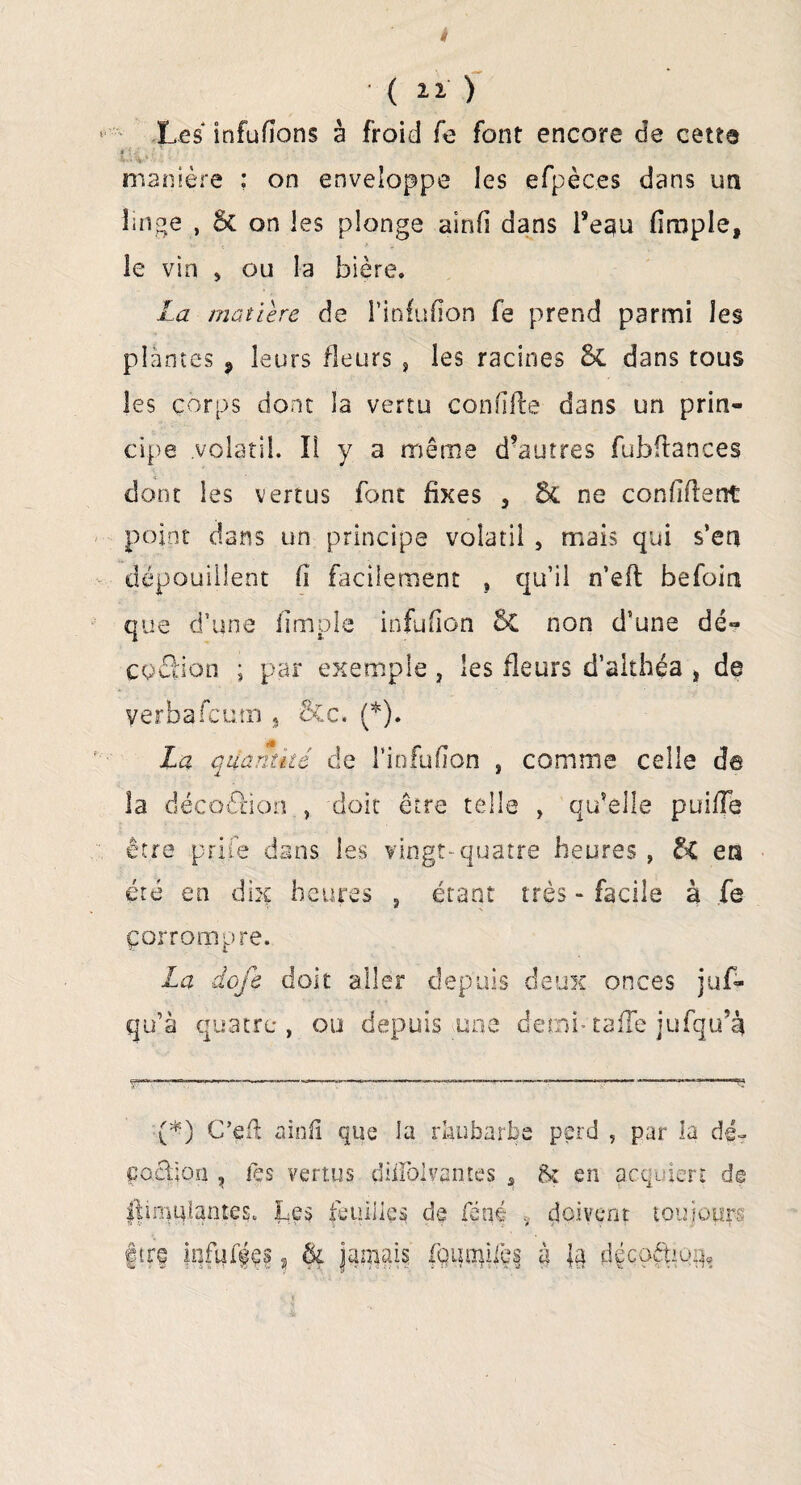 4 ( ) Les infufîons à froid fe font encore de cette # . •' ; , ■ 1 . • ' V1 manière : on enveloppe les efpèces dans ua linge , & on les plonge ainfi dans Pegu (impie, le vin , ou la bière, La matière de l’infufion fe prend parmi les plantes , leurs fleurs , les racines & dans tous les corps dont la vertu confiée dans un prin¬ cipe .volatil. Il y a même d’autres fubftances dont les vertus font fixes 3 6c ne confident point dans un principe volatil , mais qui s’en dépouillent fi facilement , qu’il n’eft befoin que d’une (impie infufion 5c non d’une dé- coSion ; par exemple, les fleurs d’aithéa 3 de yerbafeum , &c. (*). La quantité de l’infulion , comme celle de la décoâion , doit être telle , qu’elle puifTe être prife dans les vingt-quatre heures , &C en été en dix heures , étant ' N facile à fe corrompre. La dqjé doit aller depuis deux onces juf- qu’à quatre, ou depuis une demi-ta(Te jufqu’à '(*) C’eft a in fi que la rhubarbe çoâjon , les vertus diifplvantes s perd , par la dé- fo en acquiert de IfinmtanteSo Les feuilles de £èm v çlciveot toujours f ire infiufes, & jamais fqum|i|e§ à }§ dççoêfciüg,