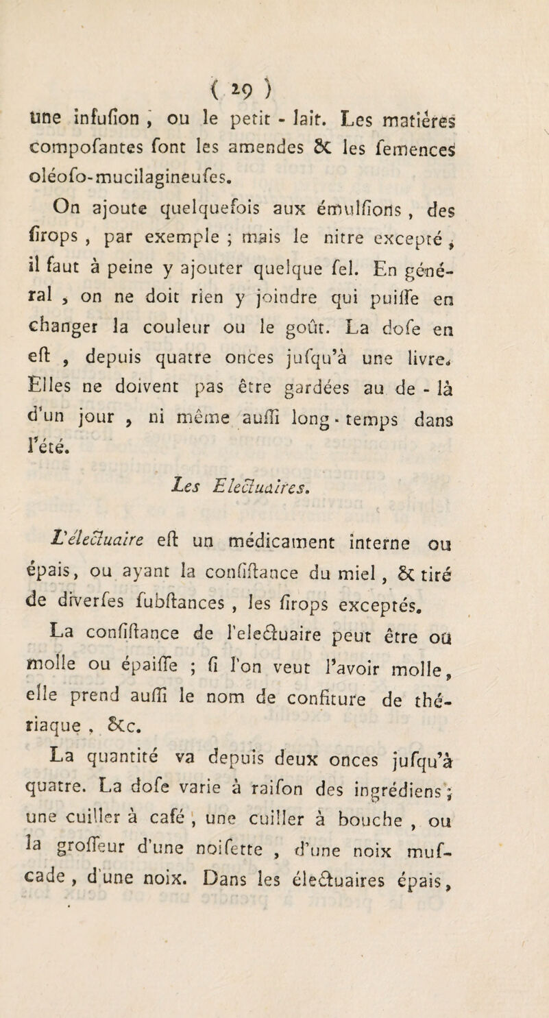 < *9 ) une infufion , ou le petit - lait. Les matières compofantes font les amendes 8c les femences oléofo-mucilagineufes. On ajoute quelquefois aux étnulfîorts , des firops , par exemple ; mais le nitre excepté , il faut à peine y ajouter quelque fel. En géné¬ ral , on ne doit rien y joindre qui puiife en changer la couleur ou le goût. La dofe en eft , depuis quatre onces jufqu’à une livre* Elles ne doivent pas être gardées au de - là d’un jour , ni même aulTi long. temps dans t . r et e. Les Eieclualres. L'élecluaire eft un médicament interne ou épais, ou ayant la confïftance du miel, & tiré de drverfes fubftances , les firops exceptés. La confidence de l’elecluaire peut être ou molle ou épaifie ; fi l’on veut l’avoir molle elle prend aufii le nom de confiture de thé¬ riaque , 8cc. La quantité va depuis deux onces jufqu’à quatre. La dofe varie à raifon des inprédiens ; une cuiller à café ; une cuiller à bouche , ou la grofieur dune noifette , d’une noix muf- cade , dune noix. Dans les éle&uaires épais,