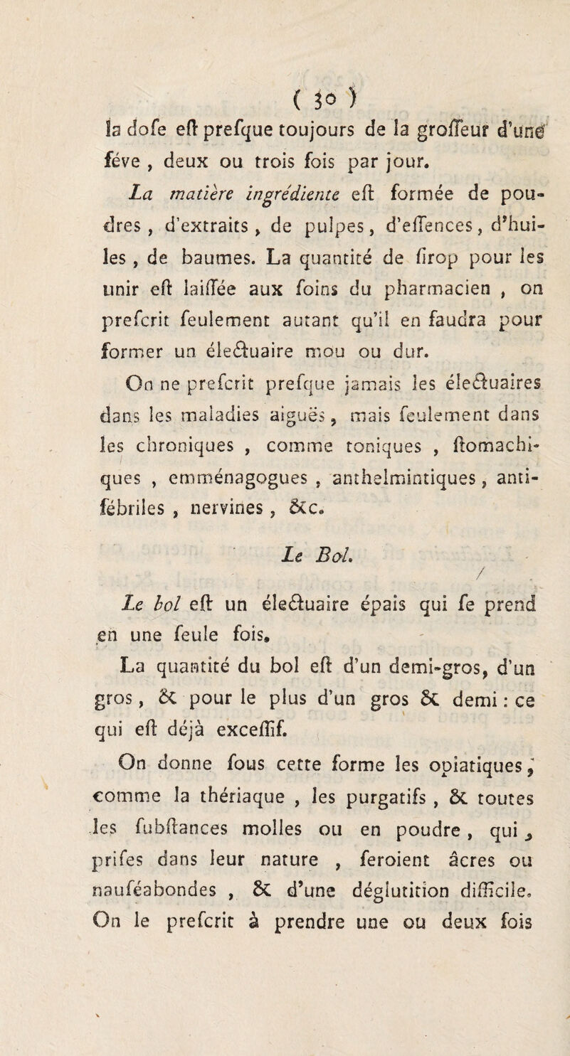 la dofe eft prefque toujours de la grofleur d’une fève , deux ou trois fois par jour. La matière ingrédiente eft formée de pou¬ dres , d’extraits , de pulpes, d’efTences, d’hui¬ les , de baumes. La quantité de drop pour les unir eft îaifTée aux foins du pharmacien , on prefcrit feulement autant qu’il en faudra pour former un éle&uaire mou ou dur. On ne prefcrit prefque jamais les éle&uaires dans les maladies aiguës, mais feulement dans les chroniques , comme toniques , ftomachi- ques , emménagogues , anthelmintiques, anti- fébriles , nervines, ÔCc« Le B oh / Le hol eft un éle&uaire épais qui fe prend en une feule fois, La quantité du bol eft d’un demi-gros, d’un gros, ët pour le plus d’un gros & demi : ce qui eft déjà exceffif. On donne fous cette forme les opiatiques, comme la thériaque , les purgatifs , ÔC toutes les fubftances molles ou en poudre , qui prifes dans leur nature , feroient âcres ou nauféabondes , 5c d’une déglutition difficile. On le prefcrit à prendre une ou deux fois