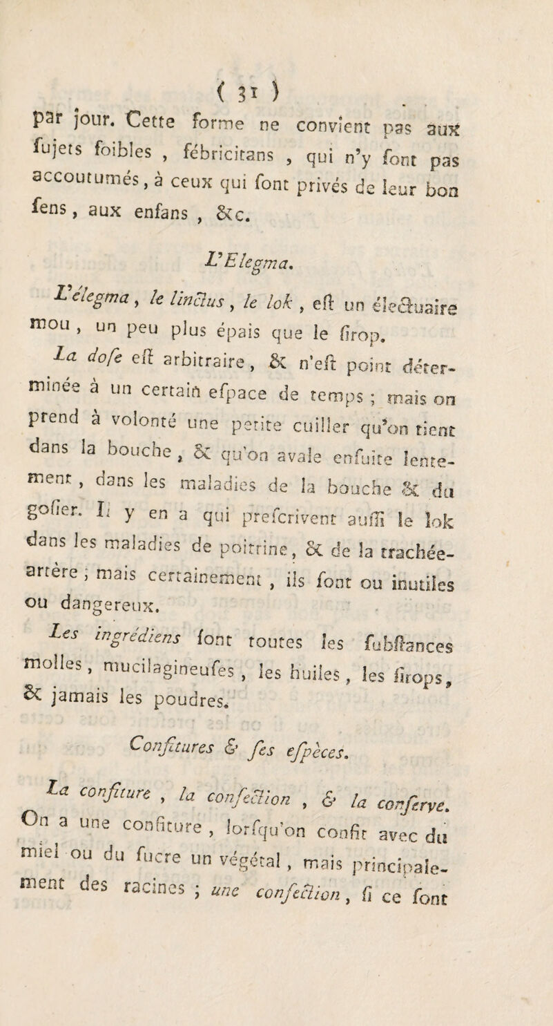 ( ) par jour. Cette forme ne convient pas aux fujets foibles , fébricitans , qui n’y font pas accoutumés, à ceux qui font privés c!e leur boa fens, aux enfans , Sic. L? E legm a. L elegma, le linclus , le lok , efl un éle&uaire mou , un peu plus épais que ie firop. La dofe eff arbitraire, & n’eft point déter¬ minée a un certain efpace de temps ; mais on prend a volonté une petite cuiller qu’on tient dans la bouche , & quon avale enfuite lente¬ ment , dans les maladies de la bouche & du goder. I; y en a qui prefcrivent aulîi îe lok dans les maladies de poitrine, & de la trachée- srtè.e, mais ce..ainement , ils font ou inutiles ou dangereux. Les ingrédiens font toutes les fubftances molles, mucilagineufes , les huiles, les firop s, & jamais les poudres. Conji tares & Je s ejpeces. la confiture , la confieclion , & la confiée. On a une confiture , lorsqu’on confit avec du m‘ei ou du fucre un végétal, mais principale¬ ment des racines ; une confieclion, fi ce font