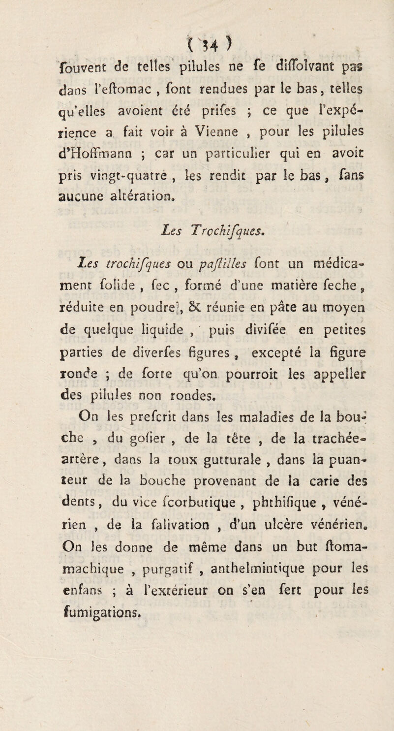 ( ?4 ) fauvent de telles pilules ne fe difîbîvant pas dans l’eftomac , font rendues par le baSj telles qu’elles avoient été prifes ; ce que l’expé¬ rience a fait voir à Vienne , pour les pilules d’Hoffmann ; car un particulier qui en avoir pris vingt-quatre , les rendit par le bas, fans aucune altération. Les Trcchifques. Les trcchifques ou pajîilles font un médica¬ ment folide , fec , formé d’une matière feche s réduite en poudreq & réunie en pâte au moyen de quelque liquide , puis divifée en petites parties de diverfes figures , excepté la figure ronde ; de forte qu’on pourrok les appeller des pilules non rondes. On les prefcrit dans les maladies de la bou* che , du goder , de la tête , de la trachée- artère, dans la toux gutturale , dans la puan¬ teur de la bouche provenant de la carie des dents, du vice fcorbutique , phthifique , véné¬ rien , de la falivation , d’un ulcère vénérien0 On les donne de même dans un but ftoma- machique , purgatif , anthelmintique pour les enfans ; à l’extérieur on s’en fert pour les fumigations.