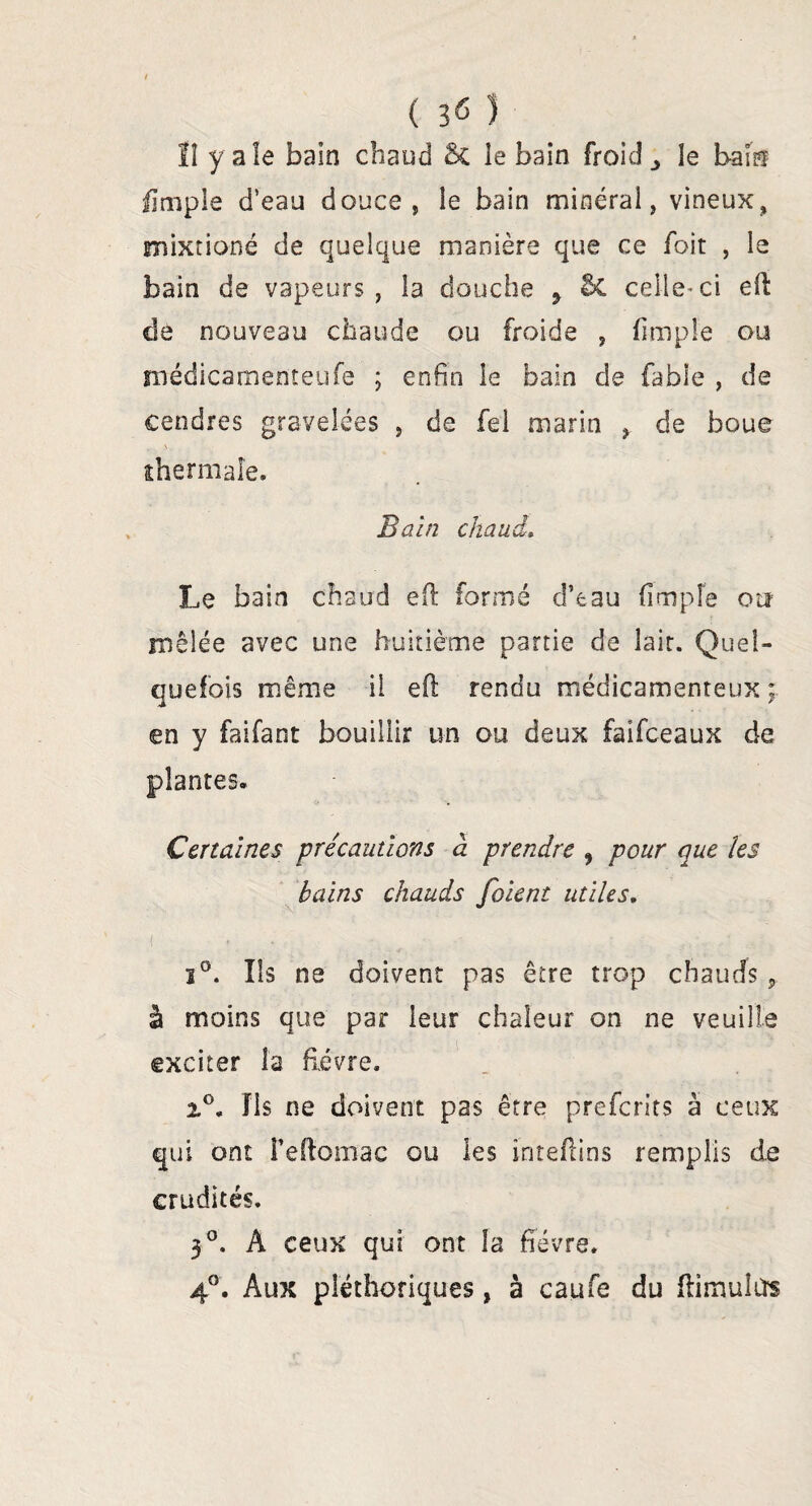 ( 3 <5 ) lî y aîe bain chaud le bain froid le bais fïmple d’eau douce, le bain minéral, vineux, mixtioné de quelque manière que ce foit , le bain de vapeurs, la douche 9 & celle-ci eft de nouveau chaude ou froide , (impie ou médicamenteufe ; enfin le bain de fable , de cendres gravelées , de fel marin , de boue thermale. Bain chaud» Le bain chaud eft formé d’eau (impie oiî mêlée avec une huitième partie de îair. Quel¬ quefois même il eft rendu médicamenteux ; en y faifant bouillir un ou deux faifceaux de plantes. Certaines précautions à prendre , pour que les bains chauds folent utiles. i°. Ils ne doivent pas être trop chauds, à moins que par leur chaleur on ne veuille exciter la fièvre. fis ne doivent pas être preferits à ceux qui ont Feftomac ou les inteftins remplis de crudités. 3°. À ceux qui ont la fièvre. 4°. Aux pléthoriques, à caufe du ftimute