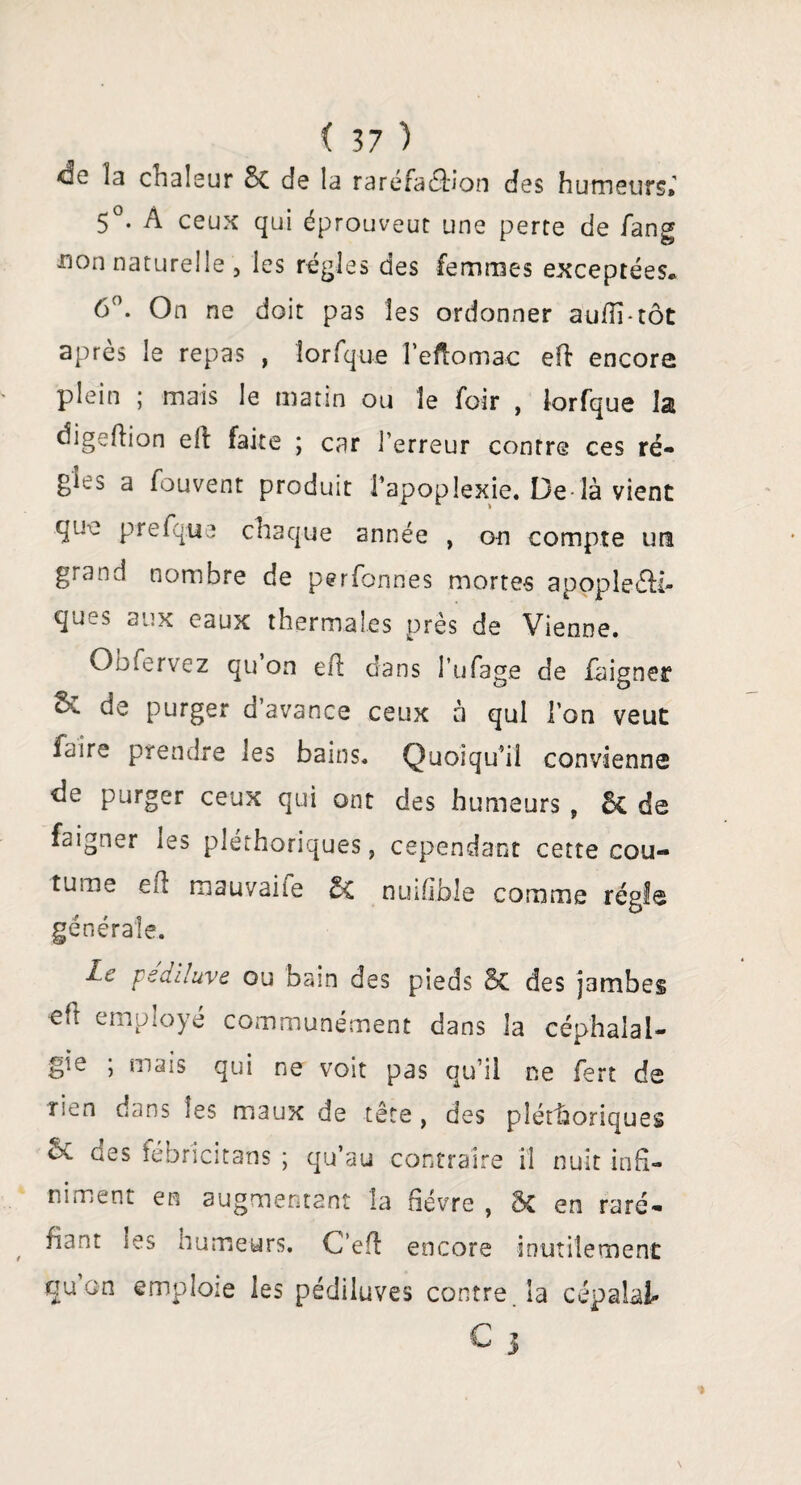 <3e îa cnaleur Sc de la raréfaction des humeurs» 5°. À ceux qui éprouveut une perte de fang non naturelle 5 les régies des femmes exceptées. 6°. On ne doit pas les ordonner auhi-tôt après le repas , lorfque î’eftomac eft encore plein ; mais le matin ou le foir , lorfque la digeftion eft faite ; car l’erreur contre ces ré¬ gies a fouvent produit l’apoplexie. De là vient que prefqtie chaque année , o-n compte ura grand nombre de perfonries mortes apoplecti¬ ques aux eaux thermales près de Vienne. Oofervez qu on eh dans l’ufage de faigner & de purger d’avance ceux à qui l’on veut faire prendre les bains. Quoiqu’il convienne de purger ceux qui ont des humeurs , & de faigner les pléthoriques, cependant cette cou¬ tume ch mauvaite nuifible comme régie générale. Le pediluve ou bain des pieds Bc des jambes eft employé communément dans la céphalal¬ gie ; mais qui ne voit pas qu’il ne fert de rien dans les maux de tête , des pléthoriques Sc des ïebricitans ; qu’au contraire il nuit infi¬ niment en augmentant la fièvre , 5c en raré¬ fiant ies humeurs. C’eh encore inutilement qu on emploie les pédiluves contre la cépalal-