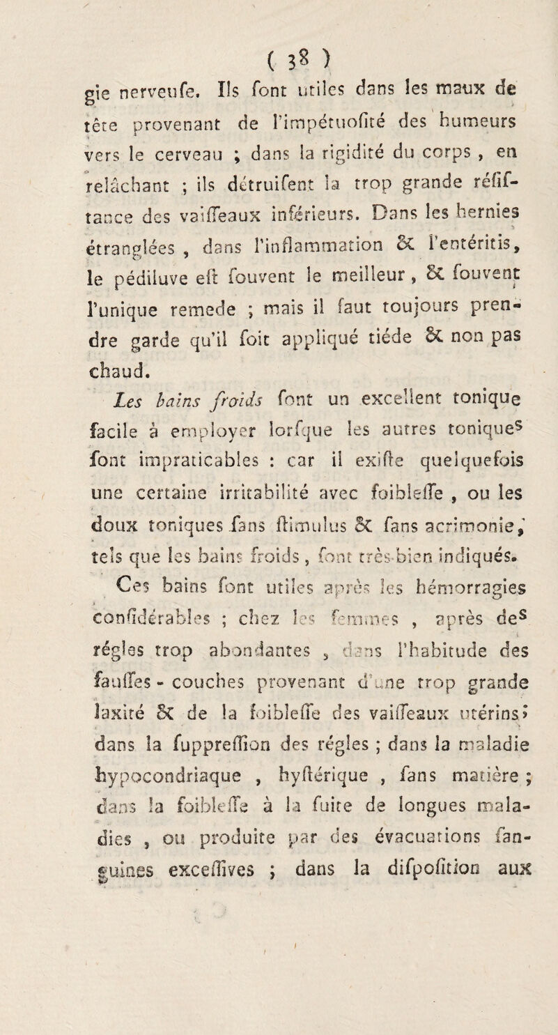 ( ) gie nerveufe. Ils font utiles dans les maux de tête provenant de Tiropétuofite des humeurs vers le cerveau ; dans la rigidité du corps , en relâchant ; ils détruifent la trop grande réfif- tance des vaifleaux inférieurs. Dans les hernies étranglées , dans l’inflammation & Tentéritis, le pédiluve eit iouvent le meilleur » c£ Souvent Tunique remede ; mais il faut toujours pren« dre garde qu’il foie appliqué tiede 6c non pas chaud. Les bains froids font un excellent tonique facile à employer lorfque les autres tonique5 font impraticables : car il exifte quelquefois une certaine irritabilité avec foiblefle , ou les doux toniques fans flimulus & fans acrimonie, tels que les bains froids, font très-bien indiqués. Ces bains font utiles après les hémorragies ji considérables ; chez les femmes , après des i régies trop abondantes , dsns l’habitude des fauiïes - couches provenant d’une trop grande laxité 5c de la foiblefle des vaifleaux utérins? dans la fuppreflion des régies ; dans la maladie hypocondriaque , hyflérique , fans matière ; dans la foiblefle à la fuite de longues mala¬ dies 3 ou produite par des évacuations fan- guines exceflives ; dans la difpofîtioo aux i