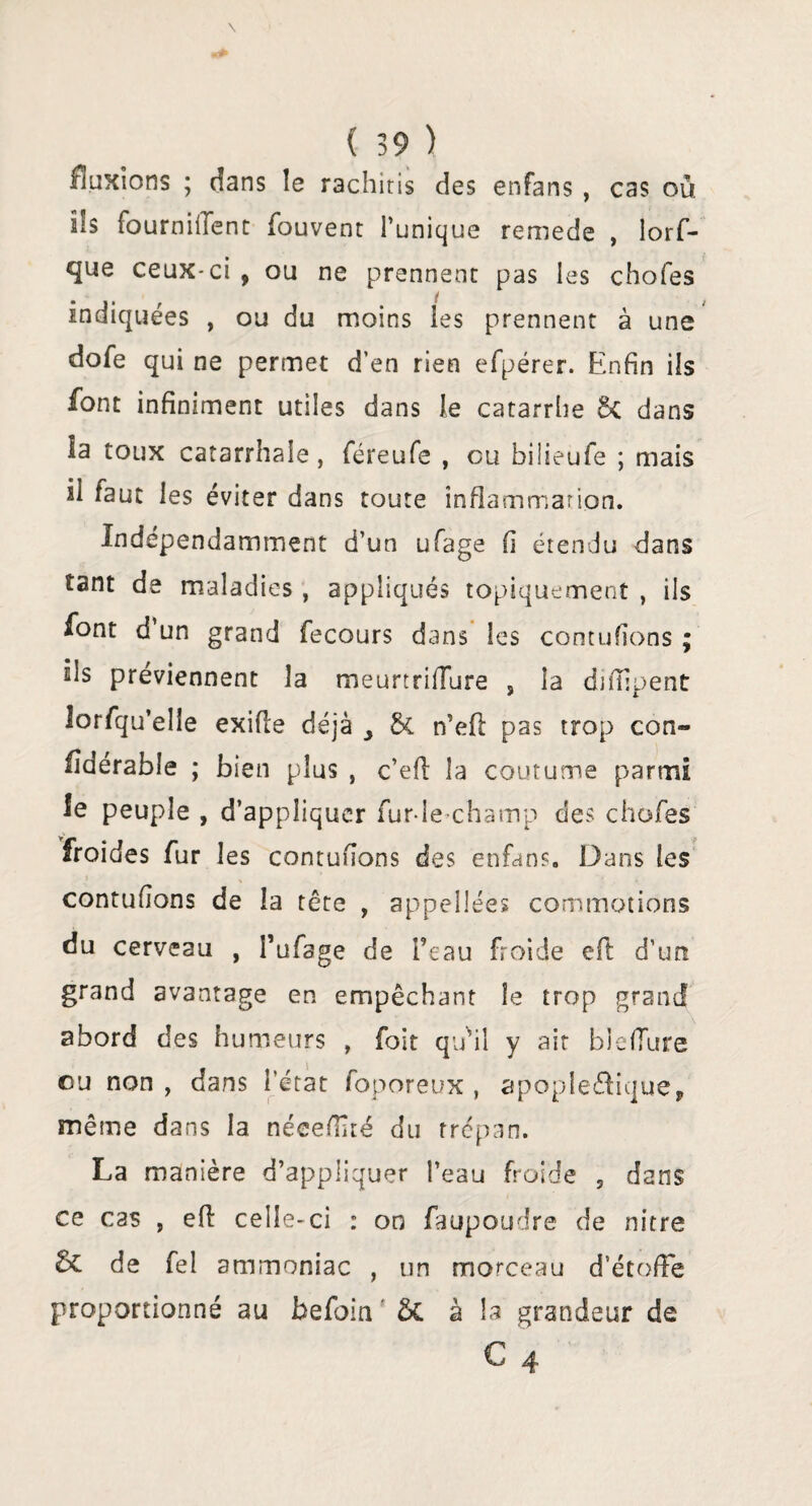 fluxions ; dans le rachiris des enfans , cas où ils fourniiTent fouvent l’unique remede , lorf- que ceux-ci , ou ne prennent pas les chofes indiquées , ou du moins les prennent à une dofe qui ne permet d’en rien efpérer. Enfin ils font infiniment utiles dans le catarrhe Ôt dans la toux catarrhale, féreufe , ou bilieufe ; mais il faut les éviter dans toute inflammation. Indépendamment d’un ufage fi étendu dans tant de maladies , appliqués topiquement , ils font d un grand fecours dans les contufions ; ils préviennent la meurtrifTure , la difilpent lorfqu’elie exifle déjà & n’eff pas trop con« fîdérable ; bien plus , c’eff la coutume parmi le peuple , d’appliquer fur-le champ des chofes froides fur les contufions des enfans. Dans les > % • , * contufions de la tête , appellées commotions du cerveau , l’ufage de l’eau froide eft d’un grand avantage en empêchant le trop grand abord des humeurs , foit qu'il y ait bîefiure eu non , dans l’état foporeux , apople&ique* même dans la néeefïïté du trépan. La manière d’appliquer l’eau froide , dans ce cas , eff celle-ci : on faupoudre de nitre de fel ammoniac , un morceau d’étoffe proportionné au befoin ' & à la grandeur de