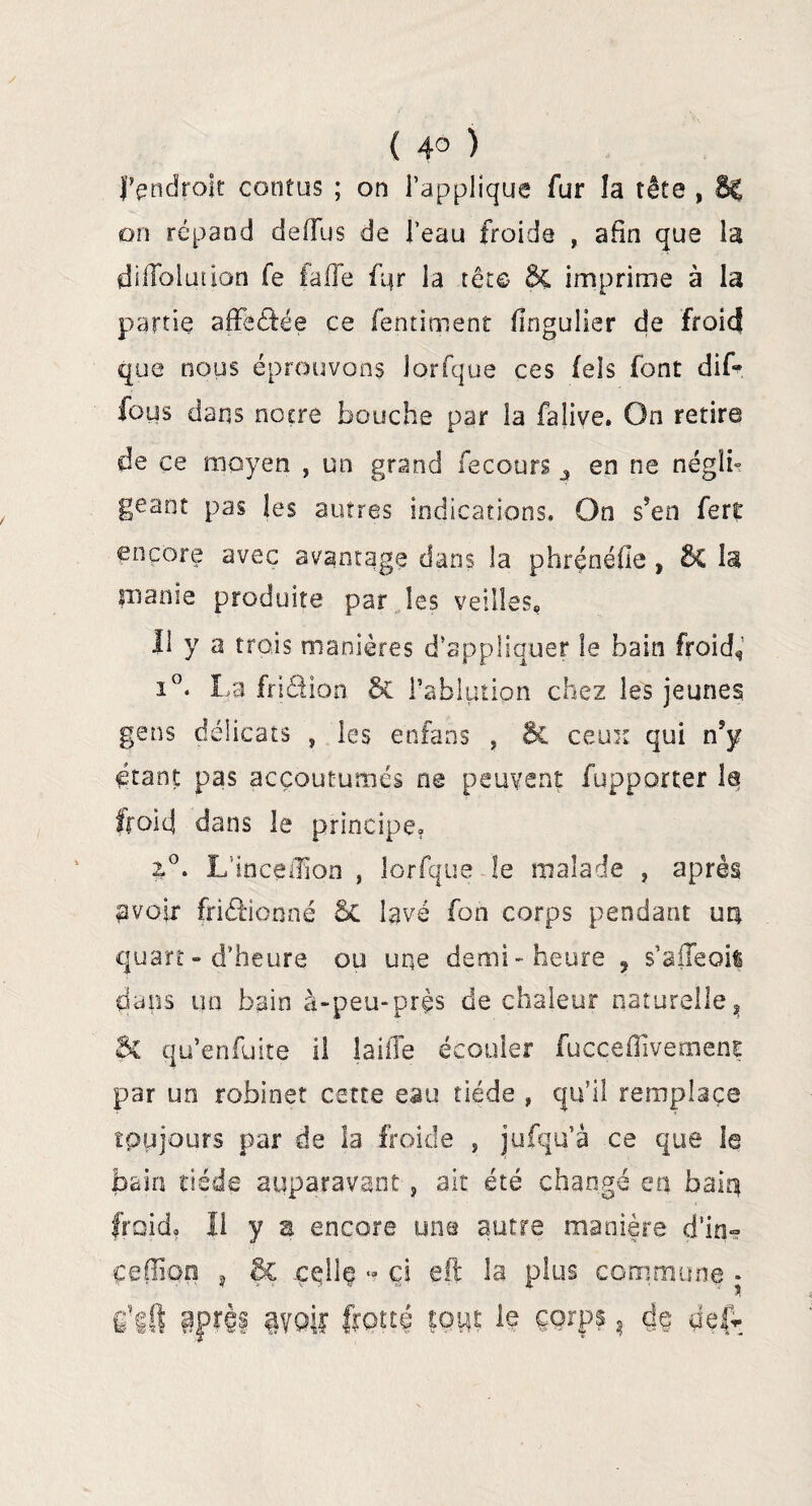 ( 4° ) J’endroit contas ; on l’applique fur îa tête , 6| on répand deiïus de l’eau froide , afin que la dilloluuon fe faffe fijr la tête ÔC imprime à la partie affeâée ce fentiment flngulier de froid que nous éprouvons Jorfque ces fels font dif~ fous dans notre bouche par la falive. On retire de ce moyen , un grand fecours _s en ne néglb géant pas les autres indications. On s’en fert encore avec avantage dans la phrénéfie, ô£ 1$ manie produite par les veilles* Il y a trois manières d’appliquer le bain froid, i°. La friéüon & l’ablution chez les jeunes gens délicats , les enfans , & ceux qui nsy étant pas accoutumés ne peuvent fupporter la froid dans le principe, 2°. Lmcelïïon } îorfque le malade , après avoir friéHonné 5c lavé fon corps pendant un quart - d’heure ou une demi-heure 9 s’aileoil dans un bain à-peu-près de chaleur naturelle* Sc qu’enfuite il laiile écouler fucceffivement par un robinet cette eau tiède , qu’il remplace toujours par de la froide , jufqu’à ce que le bain tiède auparavant, ait été changé en bain froid. Il y a encore une autre manière d’in» çeffîon , Bc .ççllç ■? ci eft îa plus commune * c’gft aprèf avoiï frotté tout le corps, de def.