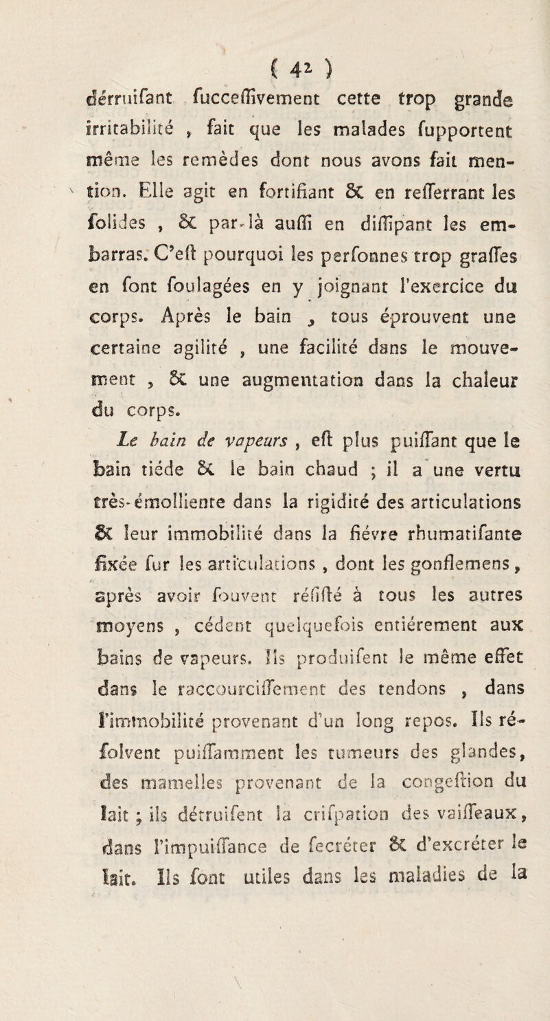 ( 42- ) dérruifant fucceflivement cette trop grande irritabilité , fait que les malades fupportent même les remèdes dont nous avons fait men¬ tion. Elle agit en fortifiant 6c en refferrant les foiides , & par la aufîi en diflipant les em¬ barras. C?eft pourquoi les perfonnes trop grades en font foulagées en y joignant l’exercice du corps. Après ie bain ^ tous éprouvent une certaine agilité , une facilité dans le mouve¬ ment , 5c une augmentation dans la chaieur du corps. Le bain de vapeurs , efl plus puiiïant que le bain tiède 5c le bain chaud ; il a une vertu très-émolliente dans la rigidité des articulations leur immobilité dans la fièvre rhumatifante fixée fur les articulations , dont les gonflemens, fi . - *. après avoir fouvent renflé à tous les autres moyens , cèdent quelquefois entièrement aux bains de vapeurs. Ils produifent le même effet dans le raccourciffement des tendons , dans l’immobilité provenant d’un long repos. Ils ré- folvent puiflamment les tumeurs des glandes, des mamelles provenant de la congeftion du lait ; ils détruifent la crifpation des vaiffeaux, dans l’impuifTance de fecréter êC d’excréter le lait. Ils font utiles dans les maladies de la