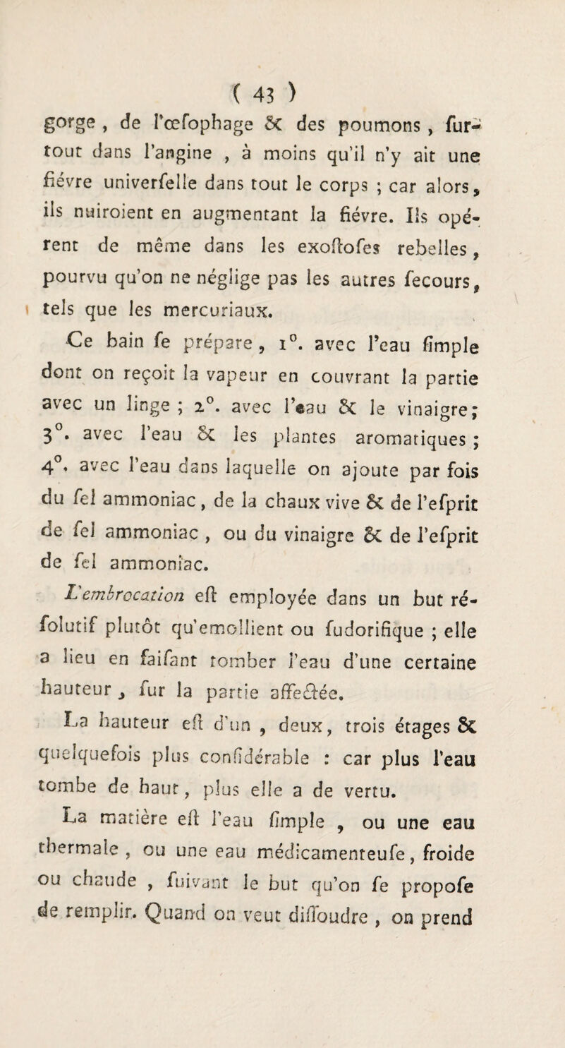 gorge , de l’œfophage ôc des poumons , fur- tout dans l’angine , à moins qu’il n’y ait une fièvre univerfelle dans tout le corps ; car alors, ils nuiroient en augmentant la fièvre. Ils opè¬ rent de même dans les exofîofes rebelles, pourvu qu’on ne néglige pas les autres fecours, tels que les mercuriaux. Ce bain fe prépare, i°. avec l’eau (impie dont on reçoit la vapeur en couvrant la partie avec un linge ; 20. avec l’eau Ôc le vinaigre; 3 . avec 1 eau Sc les plantes aromatiques ; 4 « avec 1 eau dans laquelle on ajoute par fois du fel ammoniac , de la chaux vive & de l’efprit de fel ammoniac , ou du vinaigre 5c de l’efprit de fel ammoniac. L embrocation efl employée dans un but ré- folutif plutôt qu’emollient ou fudorifique ; elle a lieu en faifant tomber l’eau d’une certaine hauteur , fur la partie affectée. La hauteur efl d’un , deux, trois étages 6c quelquefois plus confidérable : car plus l’eau tombe de haut, plus elle a de vertu. La matière efl l’eau (impie , ou une eau thermale , ou une eau médicamenteufe, froide ou chaude , fuivant le but qu’on fe propofe de remplir. Quand on veut difioudre , on prend