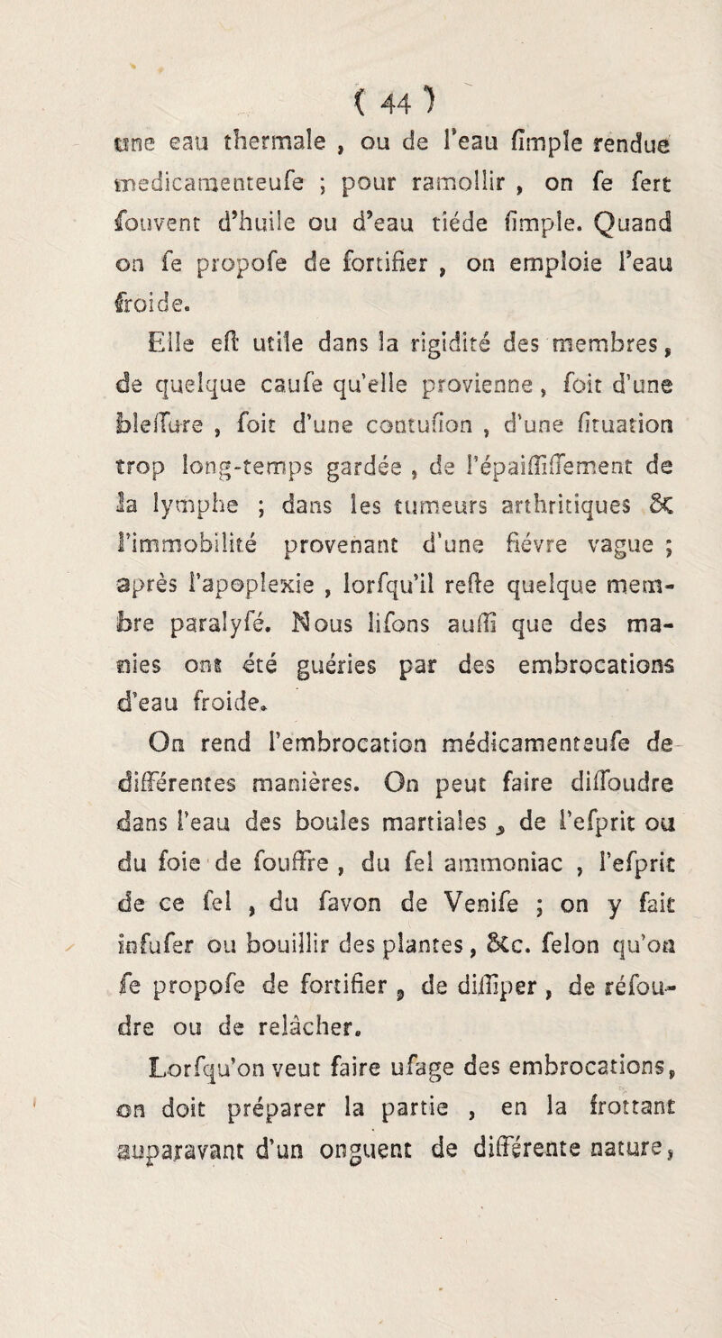 une eau thermale , ou de Teau fîmpîe rendue medicatnenteufe ; pour ramollir , on fe fert fouvent d’huile ou d’eau tiède (impie. Quand on fe propofe de fortifier , on emploie l’eau froide. Elle eft utile dans la rigidité des membres, de quelque caufe quelle provienne , foit d’une blelTure 9 foit d’une contufion , d’une fkuation trop long-temps gardée , de l’épaiffiffetnent de la lymphe ; dans les tumeurs arthritiques 5c l’immobilité provenant d'une fièvre vague ; après l’apoplexie , lorfqu’il relie quelque mem¬ bre paralyfé. Nous lifons auffi que des ma¬ nies ont été guéries par des embrocations d’eau froide» On rend l’embrocation médicamenteufe de différentes manières. On peut faire diffoudre dans l’eau des boules martiales ^ de l’efprit ou du foie de fouffre , du fel ammoniac , l’efprit de ce fel , du favon de Venife ; on y fait infufer ou bouillir des plantes, Sec. félon qu’oa fe propofe de fortifier , de diiliper , de réfou¬ dre ou de relâcher» Lorfqu’on veut Etire ufage des embrocations* on doit préparer la partie , en la frottant auparavant d’un onguent de différente nature.