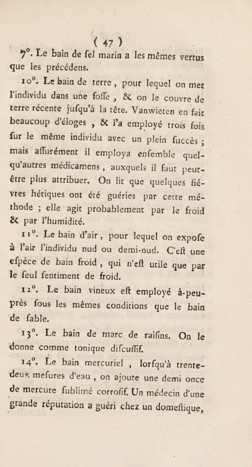 *7 . Le bain de fel marin a les mêmes vertus que les précédens. io°. Le bain de terre, pour lequel on met l’individu dans une fofTe , & on le couvre de terre récente jufqu’à la tête. Vanwieten en fait beaucoup d’éloges , 8c l’a employé trois fois fur le même individu avec un plein fuccès • mais aiïurément il employa enfemble quel- qu autres médicamens , auxquels il faut peut- etre plus attribuer. On lit que quelques fiè¬ vres hétiques ont été guéries par cette mé¬ thode ; elle agit probablement par le froid par l’humidité. 11 . Le bain d air, pour lequel on expofe à 1 air l’individu nud ou demi-nud. C’efl une efpèce de bain froid , qui n’eft utile que par le feul fentiment de froid. il°. Le bain vineux efl employé à-peu» près fous les mêmes conditions que le bain de fable. 130. Le bain de marc de raifîns. On le donne comme tonique difcuflïf. 140. Le bain mercuriel , lorfqu’à trente- deu». mefures d eau , on ajoute une demi once de mercure fublimé corrofîf. Un médecin d’une grande réputation a guéri chez un domeftique,