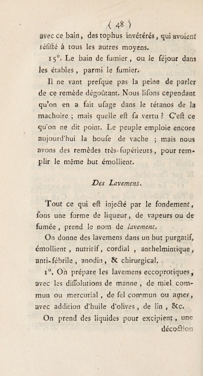 ( 4^ ) avec ce bain, des tophus invétérés, qui avoienê réfifté à tous les autres moyens. 150. Le bain de fumier, ou le féjour dans les étables , parmi le fumier. Il ne vant prefque pas la peine de parler de ce remède dégoûtant. Nous lifons cependant qu’on en a fait ufage dans le tétanos de la mâchoire ; mais quelle eft fa vertu ? C’eft ce qu’on ne dit point. Le peuple emploie encore aujourd’hui la boufe de vache ; mais nous avons des remèdes très-fupérieurs, pour rem* pîir le même but émollient. Des Lavemens. Tout ce qui eft inje&é par le fondement, fous une forme de liqueur, de vapeurs ou de fumée , prend le nom de lavement. On donne des lavemens dans un but purgatif, émollient, nutritif, cordial , anthelminnque, anti-fébrile, anodin, 5c chirurgical. i°. On prépare les lavemens eccoprotiques, avec les diflolutions de manne , de miel com¬ mun ou mercurial , de fel commun ou agner, avec addition d’huile d’olives , de lin , 8cc. On prend des liquides pour excipient , une déco8;on