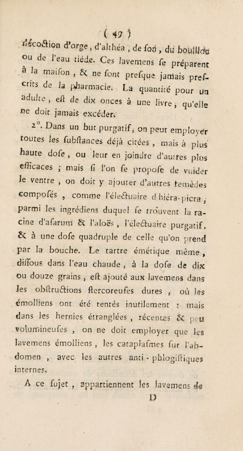 f’Icoflion d’orge, d'ahhéa , de foçi, du bouille OU de 1 eau tiède. Ces lavemens fe préparent ,a maifon , Si ne font prefque jamais pref- cnts de Ja pharmacie. La quantité pour un adulte, ed de dix onces à une livre, qu’elle ne doit jamais excéder, 2°* Dans un buc purgatif^ on peut employer toutes les fubfîances déjà citées , mais à plus haute dofe , ou leur en joindre d’autres plus efficaces ; mais fi l’on fe propofe de vuider ie ventre , on doit y ajouter d’autres remèdes compofés , comme l’éleâuaire d hiéra-picra * parmi les ingrédiens duquel fe trouvent la ra¬ cine d afarum & l’aloës , l’éle&uaire purgatif, & à une dofe quadruple de celle qu’on prend par la bouche. Le tartre émétique même, diffous dans l’eau chaude 5 à la dofe de dix ou douze grains , eft ajouté aux lavemens dans Jes obRruêHons flercoreufes dures ^ où les émollrens ont été tentés inutilement * mais dans les hernies étranglées , récentes peu volumineufes , on ne doit employer que les lavemens émolliens , les cataplafmcs fur l’ab¬ domen , avec les autres ami - phlogiftique» internes. A ce fujet , appartiennent les lavemens d© D