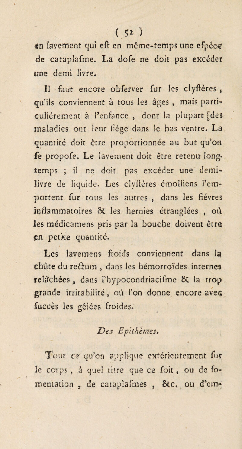 ( $1 ) #n lavement qui eft en même-temps une efpèc^ de cataplafme. La dofe ne doit pas excéder one demi livre. Il faut encore o b fer ver fur les cîyflères % qu’ils conviennent à tous les âges , mats parti¬ culiérement à l’enfance , dont la plupart [des maladies ont leur fiége dans le bas ventre. La quantité doit être proportionnée au but qu’an fe propofe. Le lavement doit être retenu long» temps ; il ne doit pas excéder une demi- livre de liquide. Les cîyflères émoliiens rem¬ portent fur tous les autres , dans les fièvres inflammatoires & les hernies étranglées , où les médicamens pris par la bouche doivent êtra en petke quantité. Les lavemens froids conviennent dans la cbûte du redtum , dans les hémorroïdes internes relâchées ^ dans l’hypocondriacifme la trop grande irritabilité, où l’on donne encore avec fuccès les gelées froides. Des Epithèmes* « Tout ce qu’on applique extérieurement fur le corps , à quel titre que ce foit , ou de fo¬ mentation ? de catapîafmes , Bec» ou d’en>