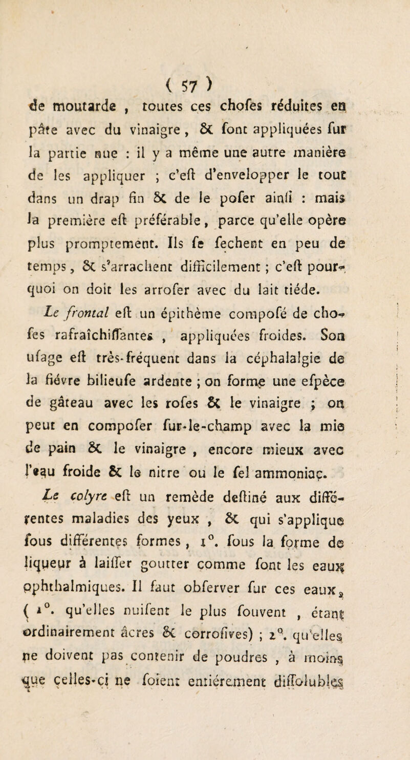 de moutarde , toutes ces chofes réduites en pâte avec du vinaigre , ôt font appliquées fur la partie nue : il y a même une autre manière de les appliquer ; c’eff d’envelopper le tout dans un drap fin ôi de le pofer ainli : mais la première eff préférable, parce qu’elle opère plus promptement. Ils fe fechent en peu de temps, ôc s’arrachent difficilement ; c’eff pour*» quoi on doit les arrofer avec du lait tiède. Le frontal eft un épithème compofé de cho«* fes rafraîchiflantes , appliquées froides. Son ufage eff très-fréquent dans la céphalalgie de la fièvre bilieufe ardente ; on forme une efpèce de gâteau avec les rofes & le vinaigre ; on peut en compofer fur-le-champ avec la mie de pain ÔC le vinaigre , encore mieux avec f«?iu froide 5c le nitre ou le fel ammoniac. Le colyre eff un remède deffiné aux diffé¬ rentes maladies des yeux , 8c qui s’applique fous différentes formes, x°. fous la forme de liqueur à laiffer goutter comme font les eaujf pphthalmiques. Il faut obferver fur ces eauxÿ ( i°. qu’elles nuifent le plus fouvent , étan| ordinairement âcres 8c corrofives) ; 2q. qu'elles pe doivent pas contenir de poudres , à rnom§ <jue celles-ci ne fotent entièrement diffolubles 4 ' ... ‘ ‘ « ’ *>