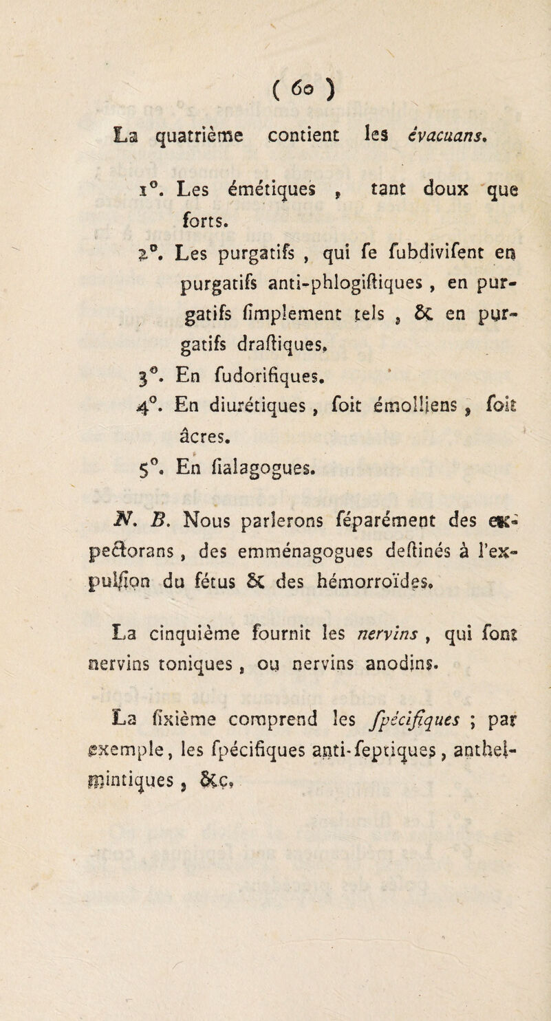 La quatrième contient les évacuans. i°. Les émétiques f tant doux que forts. 2.°. Les purgatifs , qui fe fubdivifent en purgatifs anti-phlogiftiques , en pur¬ gatifs fimplement tels 5 ÔÇ en pur¬ gatifs draftiques. 3°. En fudorifiques. 4°. En diurétiques, foit émolÜens ? fok âcres. t 5°. En fialagogues. N. B. Nous parlerons féparément des eïc« pecforans , des emménagogues defîinés à l’ex» pui/ion du fétus & des hémorroïdes. La cinquième fournit les nervlns , qui font nervins toniques, ou nervins anodins. La fixième comprend les fpécifîques ; par exemple, les fpécihques anti-feptiques, antfael-