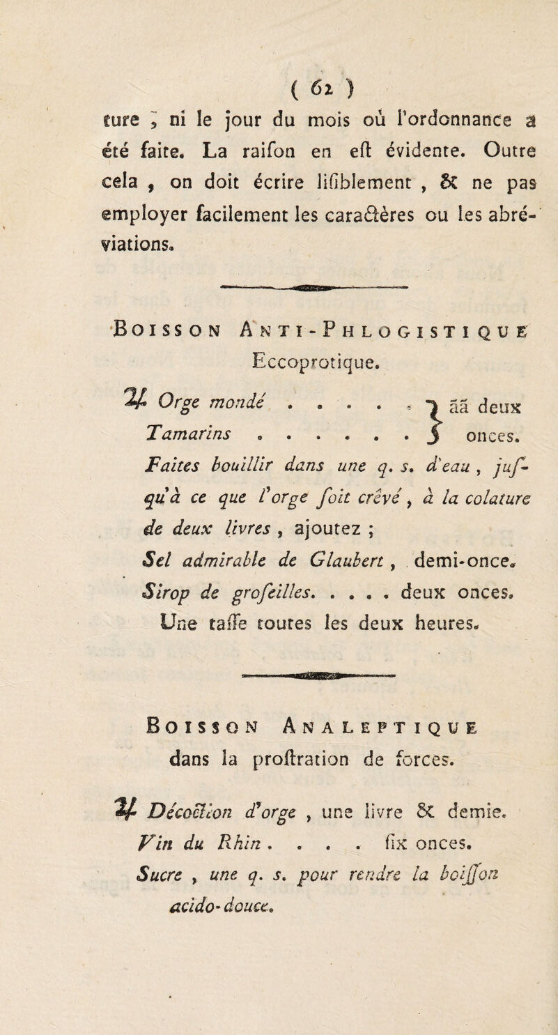 cure 3 ni le jour du mois où l’ordonnance a été faite. La raifon en ed évidente. Outre cela . on doit écrire lisiblement , & ne pas employer facilement les caractères ou les abré¬ viations. Boisson Anti-P h logistique Eccoprotique. Orge monde • . . . - ââ deux Tamarins „.3 onces. Faites bouillir dans une q. s. d'eau , juf- quà ce que l'orge fait crevé f à. la colature de deux livres , ajoutez ; Sel admirable de Glauben , de mi-on ce. Sirop de grofeilles. .... deux onces. Une tafTe toutes les deux heures. Boisson Analeptique dans la proftration de forces. ^ Décoclion déorge , une livre 5t demie. Vin du Rhin .... üx onces. Sucre , une q, s. pour rendre la boijjon acido- douce.