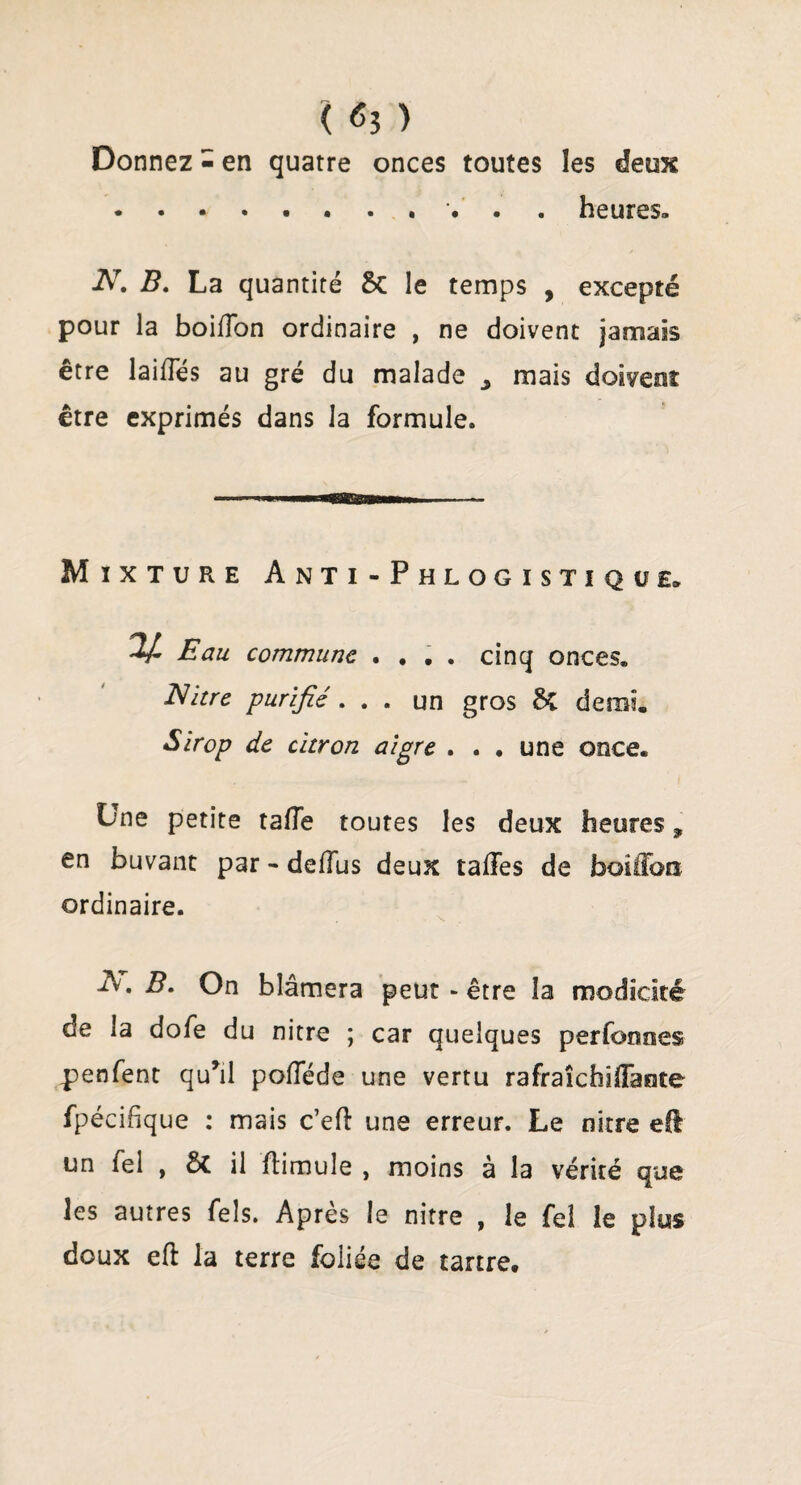 { <53 ) Donnez - en quatre onces toutes les deux . . « . . . . . . . heures. A7 B. La quantité 6c le temps , excepté pour la boifton ordinaire , ne doivent jamais être laides au gré du malade j mais doivent être exprimés dans la formule. Mixture Anti-Phlogistiqül Eau commune .... cinq onces. Nitre purifié . . . un gros 6>C demi. Sirop de citron aigre . . • une once. Une petite tafle toutes les deux heures, en buvant par - deftus deux talfes de faoilibn ordinaire. A. B. On blâmera peut - être la modicité de la dofe du nitre ; car quelques perfoooes penfent qu*il poftede une vertu rafraîchiiïaote fpécifîque : mais c’eft une erreur. Le nitre efl un fel , 6>C il ftimule , moins à la vérité que les autres Tels. Après le nitre , le fel le plus doux eft la terre foliée de tartre.