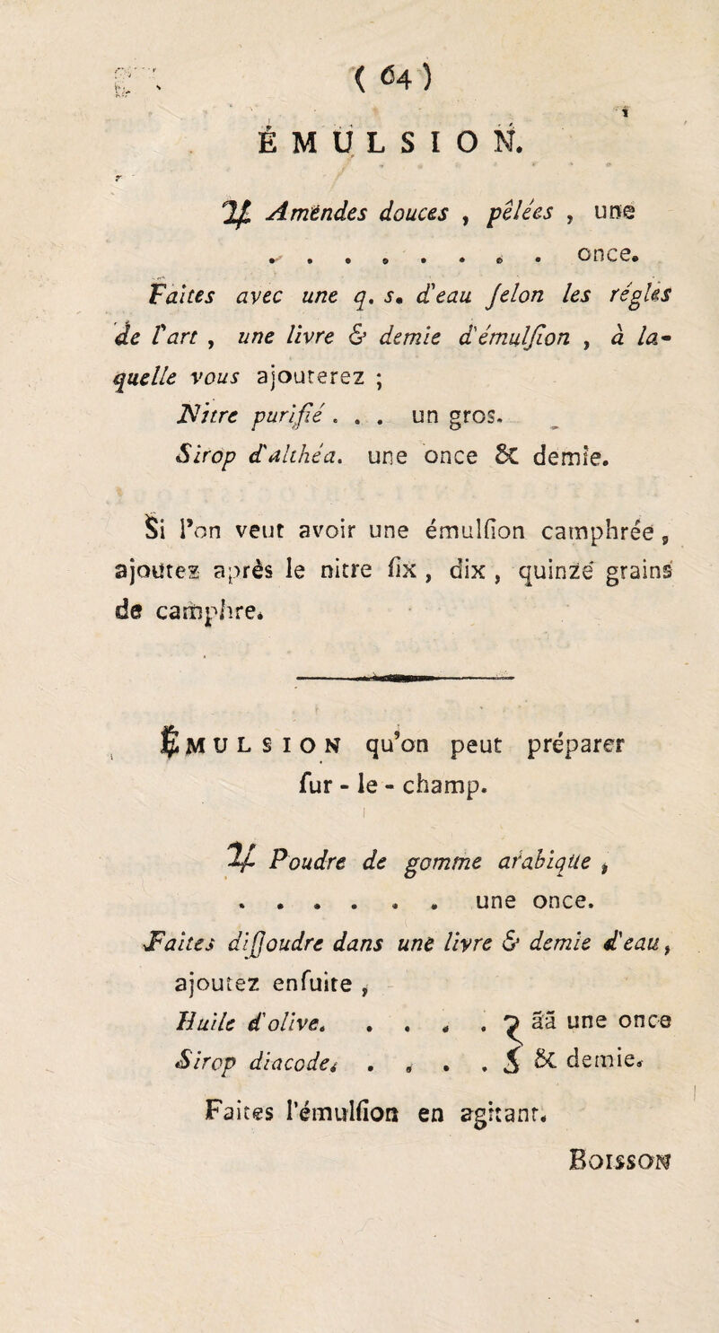 Ê;'• ( <4 ) t ÉMULSION. r 7/ Amendes douces , pelées , une once* Faites avec une q. s• d'eau Je Ion les régies de r art , /ivre 6’ demie d'émulfion , a /æ- vows ajouterez ; JSfitre purifié ... un gros. Sirop d'althéa. une once Sc demie. Si l’on veut avoir une émulfion camphrée , ajoutez après le nitre üx , dix , quinze grains de camphre* $MUL s ion qu’on peut préparer fur - le - champ. i %L Poudre de gomme arabique ? . . . . « . une once. Taites dijjoudre dans une livre & demie d'eau, ajoutez enfuite , Huile d'olive. . , * . ^ ââ une once Sirop diacodci . „ . . $ 5c demie. Faites l’émulfion en agitant* Boisson