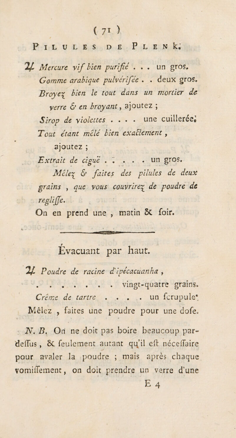 Pilules de P l e n k. K- Mercure vif bien purifié ... un gros. Gomme arabique pulvérifée . . deux gros. Broyé£ bien le tout dans un mortier de- verre & en broyant, ajoutez ; Sirop de violettes .... une cuilleree® Tout étant mêlé bien exactement , ajoutez ; Extrait de ciguë . . . . .un gros. Mêle£ & faites des pilules de deux grains , que vous couvrirez de poudre de ngliffe. On en prend une , matin 5c foir. Evacuant par haut. % Poudre de racine d'ipécacuanha , .. . vingt-quatre grains. Crème de tartre . . . . un fcrupule* Mêlez , faites une poudre pour une dofe» N. B. Ori ne doit pas boire beaucoup par- deiTus , feulement autant qu’il eft nécefîaire pour avaler la poudre ; mais après chaque vomüTement, on doit prendre un verre d’une E 4