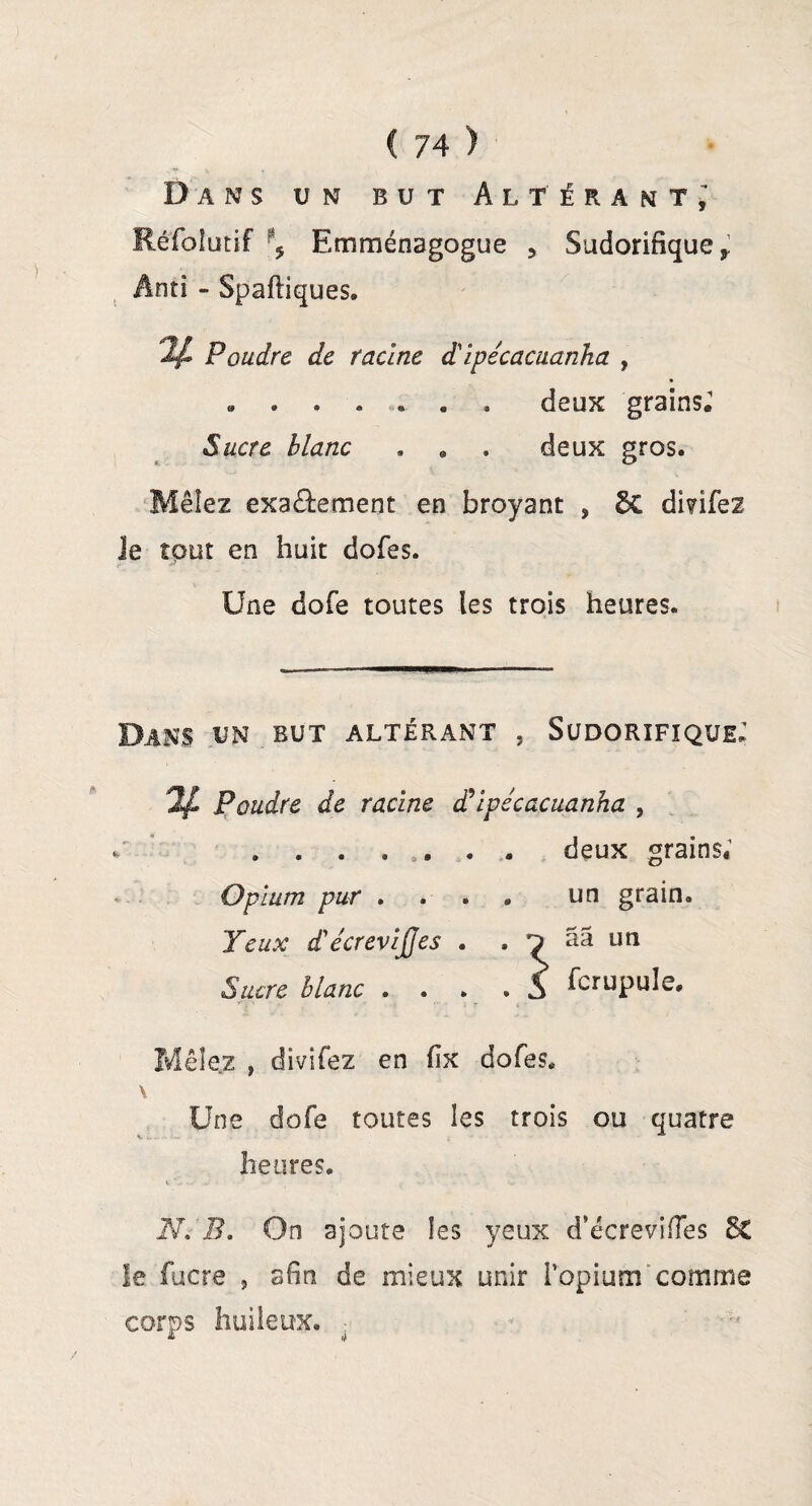 Dans un but Altérant; Réfolutif Emménagogue 5 Sudorifique f Anti - Spaftiques. ^ Poudre de racine dlpécacuanha , ».deux grains.1 Sucre blanc , . . deux gros. Mêlez exaâement en broyant , 6C di?ifez Je tout en huit dofes. Une dofe toutes les trois heures. Dans un but altérant , Sudorifique; % Poudre de racine d’ipécacuanha , ........ deux grains; Opium pur .... un grain. Yeux d'écrevïjjes . . ^ ââ un Sucre blanc . . . . S Cupule. Mêie.z , divifez en fix dofes, V Une dofe toutes les trois ou quatre heures. N. B. On ajoute les yeux d’écreviiïes ££ le fucre , afin de mieux unir l’opium comme corps huileux.