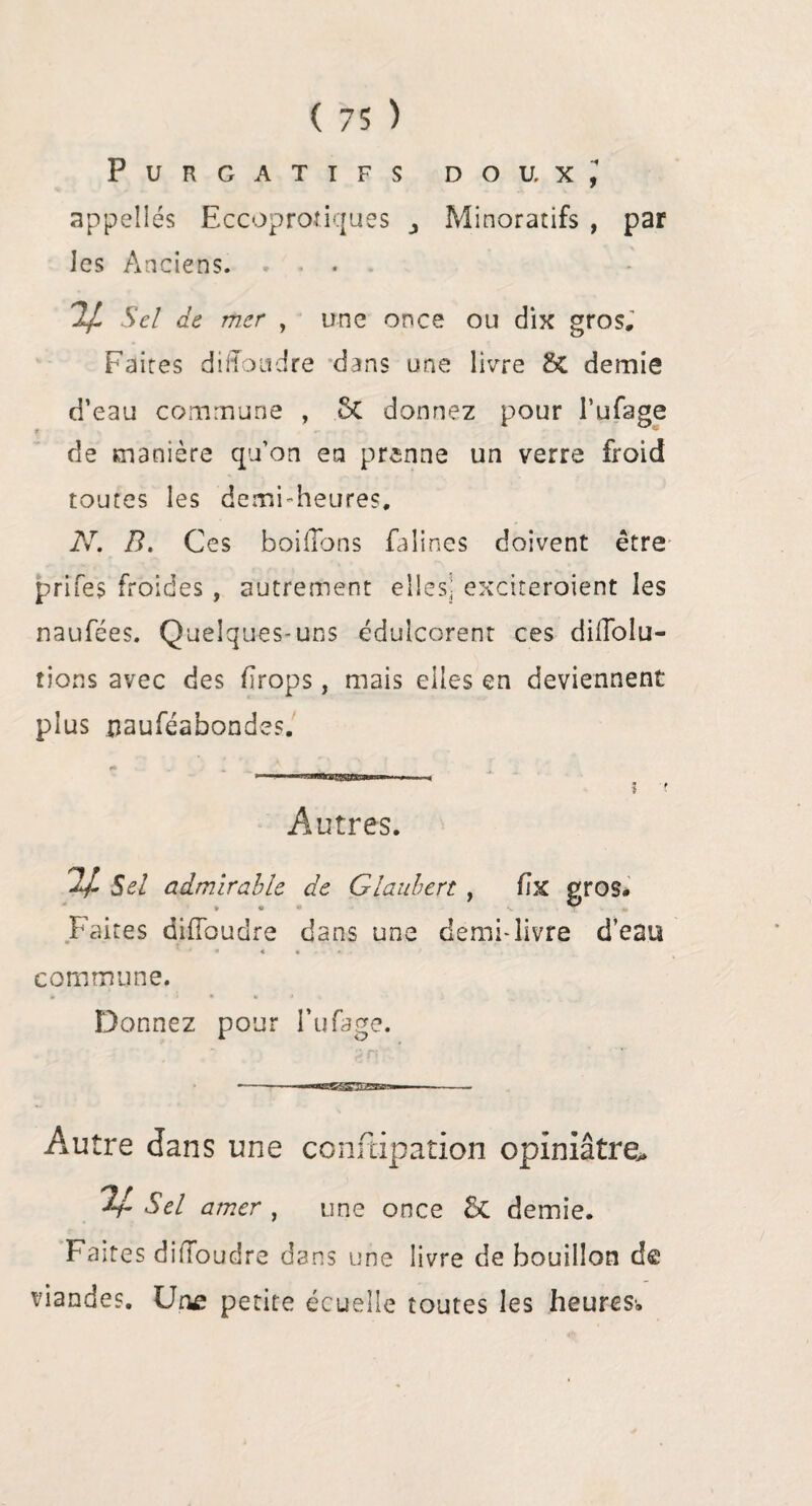 Purgatifs doux,1 appelles Eccoprofiques Minoratifs , par les Anciens. . - . 2/ Sel de mer , une once ou dix gros. Faites difloudre dans une livre SC demie d’eau commune , 6t donnez pour l’ufage de manière qu’on en prenne un verre froid toutes les demi-heures, N. B. Ces boiiTons falines doivent être prifes froides , autrement elles; exciteroient les naufées. Quelques-uns édulcorent ces diffoiu- tions avec des drops, mais elles en deviennent plus jjauféabondes. Autres. 2/ Sel admirable de Glauhert , fix gros# » e . T Faites difibudre dans une demi-livre d’eau ' 4 « « « A . commune. Donnez pour l’ufage. --— Autre dans une conftipation opiniâtre» ^4- Sel amer , une once &C demie. Faites dilloudre dans une livre de bouillon de viandes. Une petite écuelle toutes les heures»