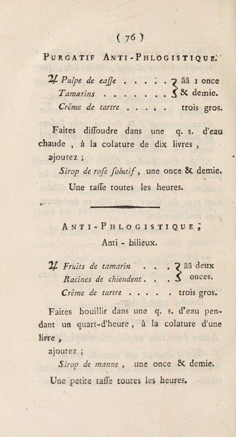 Purgatif Anti-Phlogistique: y* Pulpe de eajffe Tamarins . . Crème de tartre . . . j . trois gros* Faites dilToudre dans une q. s. d'eau chaude , à la colature de dix livres s ajoutez ; Sirop de rofe folutif, une once 6c demie* Une tafle toutes les heures. ânti-Phlogistique l Ânti - bilieux. 2^ Fruits de tamarin . . . ^ ââ deux Racines de chiendent. . .5 onces» Crème de tartre .... . trois gros. 9 Faites bouillir dans une q. s. d9eau pen¬ dant un quart-d’heure , à la colature d’une livre 3 ajoutez ; Sirop de manne 5 une once St demie» Une petite rafle toutes les heures*