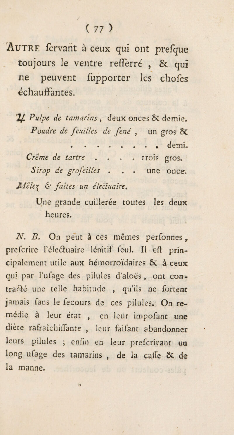 Autre fervant à ceux qui ont prefque toujours le ventre reffèrré , & qui ne peuvent fupporter les choies échauffantes. If Pulpe de tamarins , deux onces Sc demie» Poudre de feuilles de fené , un gros 8C .demi. Crème de tartre . . , .trois gros. Sirop de grofeilles . . » une once. Mêle£ & faites un élecluaire. Une grande cuillerée toutes les deux heures. N. B. On peut à ces mêmes perfonnes 9 prefcrire l’éleffuaire lénitif feul. Il eft prin¬ cipalement utile aux hémorroïdaires St à ceux qui par l’ufage des pilules d’aloës, ont con¬ tracté une telle habitude , qu’ils ne fartent jamais fans le fecours de ces pilules» On re¬ médie à leur état , en leur impofant une diete rafraichillante , leur faifant abandonner leurs pilules ; enfin en leur prefcriyant un long ufage des tamarins , de la calîe St de la manne. XJ