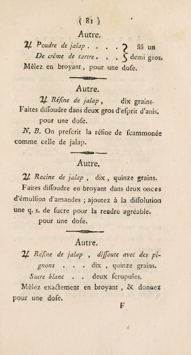 Autre, V- Poudre de jalap . . . . ^ aâ utî De crème de tartre h * . § demi gros* Mêlez en broyant, pour une dofe. Autre. V Refine de jalap , dix grains- Faites difioudre dans deux gros d’efprit d’anis* pour une dofe. N, B. On prefcrit la réfine de fcammonée comme celle de jalap. Autre, % Racine de jalap , dix , quinze grains. Faites difibudre en broyant dans deux onces d émulfion d’amandes ; ajoutez à la dilTolution Une q. s. de fucre pour la rendre agréable, pour une dofe. Autre. Ré fine de jalap , di (foute avec des pi¬ gnons . » . dix , quinze grains. Sucre blanc . . deux fcrupules. Mêlez exa&emetît en broyant , 3t donner pour une dofe. F