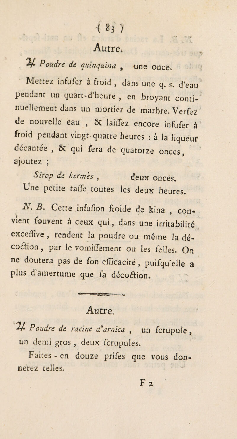 a i *v ■'* ' -i *nr Autre» V Poudre de quinquina , une once» Mettez infufer à froid , dans une q. s. d’eau pendant un quart-d’heure , en broyant conti¬ nuellement dans un mortier de marbre. Verfez de nouvelle eau , & [aillez encore infufer à froid pendant vingt-quatre heures : à la liqueur decancee , ôc qui fera de quatorze onces, ajoutez ; Sirop de kermès , deux onces. Une petite taffe toutes les deux heures. N. B. Cette infulîon froide de kina , con¬ vient fouvent à ceux qui, dans une irritabilité exceffive , rendent la poudre ou même la dé- co&ion , par le vomilîement ou les Telles. On ne doutera pas de Ton efficacité ? puifqu'elle a plus d amertume que fa décoéHon. Autre. V- Poudre de racine d’arnica , un fcrupuîe 9 un demi gros , deux fcrupules. Faites - en douze prifes que vous don¬ nerez telles. F 2