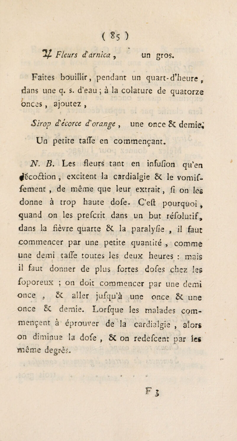 ( *5 ) Fleurs d'arnica , un gros. Faites bouillir, pendant un quart-d’heure ' dans une q. s. d’eau ; à la colature de quatorze onces, ajoutez , Sirop d'écorce d'orange , une once &C demies Un petite taiïe en commençant, N. B. Les fleurs tant en infuiion qu'en ^éco&ion , excitent la cardialgie 5c le vomif- fement , de même que leur extrait, fi on les donne à trop haute dofe. C’eft pourquoi , quand on les prefcrit dans un but réfolurif, dans la fièvre quarte & la paralyfle , il faut commencer par une petite quantité > comme une demi rafle toutes les deux heures : mais il faut donner de plus fortes dofes chez les foporeux ; on doit commencer par une demi once , 8t aller jufqu’à une once 5c une once 5c demie. Lorfque les malades com¬ mencent à éprouver de la cardialgie , alors on diminue la dofe , SC on redefcenr par les même degrés. Cf ■O *è » » « -ff F1